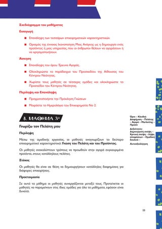 23
Σχεδιάγραμμα του μαθήματος
Εισαγωγή
▪▪ Επανάληψη των τεσσάρων επιχειρηματικών χαρακτηριστικών.
▪▪ Ορισμός της έννοιας Ικανοποίηση Μιας Ανάγκης ως η δημιουργία ενός
προϊόντος ή μιας υπηρεσίας, που οι άνθρωποι θέλουν να αγοράσουν ή
να χρησιμοποιήσουν.
Άσκηση
▪▪ Επανάληψη του όρου Έρευνα Αγοράς.
▪▪ Ολοκληρώστε το παράδειγμα του Προσχεδίου της Αίθουσας του
Κέντρου Νεότητας.
▪▪ Χωρίστε τους μαθητές σε τέσσερις ομάδες και ολοκληρώστε το
Προσχέδιο του Κέντρου Νεότητας.
Περίληψη και Επανάληψη
▪▪ Πραγματοποιήστε την Πρόκληση Γνώσεων
▪▪ Μοιράστε το Ημερολόγιο του Επιχειρηματία Νο 2.
Γνωρίζω τον Πελάτη μου
Περίληψη
Μέσω της ομαδικής εργασίας, οι μαθητές αναγνωρίζουν το δεύτερο
επιχειρηματικό χαρακτηριστικό: Γνώση του Πελάτη και του Προϊόντος.
Οι μαθητές ανακαλύπτουν τρόπους να προωθούν στην αγορά συγκεκριμένα
προϊόντα, στους κατάλληλους πελάτες.
Στόχος
Οι μαθητές θα είναι σε θέση να δημιουργήσουν κατάλληλες διαφημίσεις για
διάφορες επιχειρήσεις.
Προετοιμασία
Σε αυτό το μάθημα οι μαθητές συνεργάζονται μεταξύ τους. Προτείνεται οι
μαθητές να παραμείνουν στις ίδιες ομάδες για όλα τα μαθήματα, εφόσον είναι
δυνατό.
Όροι – Κλειδιά:
Διαφήμιση – Πελάτης
– Αγορά – Marketing –
Προϊόν
Δεξιότητες:
Δημιουργική σκέψη –
Κριτική σκέψη – Λήψη
αποφάσεων – Ομαδική
δουλειά –
Αυτοαξιολόγηση
8. ΜΑΘΗΜΑ 3o
 