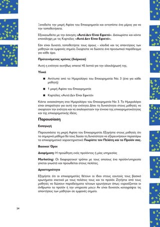 24
Ξαναδείτε την μικρή Αφίσα του Επιχειρηματία και εντοπίστε ένα μέρος για να
την τοποθετήσετε.
Εξοικειωθείτε με την άσκηση «ΑυτόΔεν Είναι Εφικτό». Διαχωρίστε και κάντε
επανάληψη με τις Καρτέλες «Αυτό Δεν Είναι Εφικτό».
Εάν είναι δυνατό, τοποθετήστε τους όρους - κλειδιά και τις απαντήσεις των
μαθητών σε εμφανές σημείο. Σκεφτείτε να δώσετε ένα προσωπικό παράδειγμα
για κάθε όρο.
Προτεινόμενος χρόνος (διάρκεια)
Αυτή η ενότητα συνήθως απαιτεί 45 λεπτά για την ολοκλήρωσή της.
Υλικά
▪▪ Αντίτυπα από το Ημερολόγιο του Επιχειρηματία Νο. 3 (ένα για κάθε
μαθητή)
▪▪ 1 μικρή Αφίσα του Επιχειρηματία
▪▪ Καρτέλες «Αυτό Δεν Είναι Εφικτό»
Κάντε ανασκόπηση στο Ημερολόγιο του Επιχειρηματία Νο 3. Το Ημερολόγιο
είναι απαραίτητο για αυτή την ενότητα.Δίνει τη δυνατότητα στους μαθητές να
σκεφτούν την ενότητα και να αναλογιστούν την έννοια της επιχειρηματικότητας
και της επιχειρηματικής ιδέας.
Παρουσίαση
Εισαγωγή
Παρουσιάστε τη μικρή Αφίσα του Επιχειρηματία. Εξηγήστε στους μαθητές ότι
το σημερινό μάθημα θα τους δώσει τη δυνατότητα να εξερευνήσουν περαιτέρω
το επιχειρηματικό χαρακτηριστικό: Γνωρίστε τον Πελάτη και το Προϊόν σας.
Βασικοί Όροι
Διαφήμιση: Η προώθηση ενός προϊόντος ή μίας υπηρεσίας
Marketing: Οι διαφορετικοί τρόποι με τους οποίους ένα προϊόν/υπηρεσία
γίνεται γνωστό και προωθείται στους πελάτες.
Δραστηριότητα
Εξηγήστε ότι οι επιχειρηματίες θέτουν οι ίδιοι στους εαυτούς τους βασικά
ερωτήματα σχετικά με τους πελάτες τους και το προϊόν. Ζητήστε από τους
μαθητές να δώσουν παραδείγματα τέτοιων ερωτήσεων όπως: «χρειάζονται οι
άνθρωποι το προϊόν ή την υπηρεσία μου;» Αν είναι δυνατόν, καταγράψτε τις
απαντήσεις των μαθητών σε εμφανές σημείο.
 