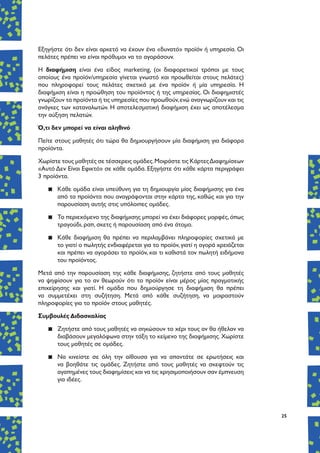 25
Εξηγήστε ότι δεν είναι αρκετό να έχουν ένα «δυνατό» προϊόν ή υπηρεσία. Οι
πελάτες πρέπει να είναι πρόθυμοι να το αγοράσουν.
Η διαφήμιση είναι ένα είδος marketing, (οι διαφορετικοί τρόποι με τους
οποίους ένα προϊόν/υπηρεσία γίνεται γνωστό και προωθείται στους πελάτες)
που πληροφορεί τους πελάτες σχετικά με ένα προϊόν ή μία υπηρεσία. Η
διαφήμιση είναι η προώθηση του προϊόντος ή της υπηρεσίας. Οι διαφημιστές
γνωρίζουν τα προϊόντα ή τις υπηρεσίες που προωθούν,ενώ αναγνωρίζουν και τις
ανάγκες των καταναλωτών. Η αποτελεσματική διαφήμιση έχει ως αποτέλεσμα
την αύξηση πελατών.
Ό,τι δεν μπορεί να είναι αληθινό
Πείτε στους μαθητές ότι τώρα θα δημιουργήσουν μία διαφήμιση για διάφορα
προϊόντα.
Χωρίστε τους μαθητές σε τέσσερεις ομάδες.Μοιράστε τις ΚάρτεςΔιαφημίσεων
«Αυτό Δεν Είναι Εφικτό» σε κάθε ομάδα. Εξηγήστε ότι κάθε κάρτα περιγράφει
3 προϊόντα.
▪▪ Κάθε ομάδα είναι υπεύθυνη για τη δημιουργία μίας διαφήμισης για ένα
από τα προϊόντα που αναγράφονται στην κάρτα της, καθώς και για την
παρουσίαση αυτής στις υπόλοιπες ομάδες.
▪▪ Το περιεχόμενο της διαφήμισης μπορεί να έχει διάφορες μορφές,όπως
τραγούδι, ραπ, σκετς ή παρουσίαση από ένα άτομο.
▪▪ Κάθε διαφήμιση θα πρέπει να περιλαμβάνει πληροφορίες σχετικά με
το γιατί ο πωλητής ενδιαφέρεται για το προϊόν, γιατί η αγορά χρειάζεται
και πρέπει να αγοράσει το προϊόν, και τι καθιστά τον πωλητή ειδήμονα
του προϊόντος.
Μετά από την παρουσίαση της κάθε διαφήμισης, ζητήστε από τους μαθητές
να ψηφίσουν για το αν θεωρούν ότι το προϊόν είναι μέρος μίας πραγματικής
επιχείρησης και γιατί. Η ομάδα που δημιούργησε τη διαφήμιση θα πρέπει
να συμμετέχει στη συζήτηση. Μετά από κάθε συζήτηση, να μοιραστούν
πληροφορίες για το προϊόν στους μαθητές.
Συμβουλές Διδασκαλίας
▪▪ Ζητήστε από τους μαθητές να σηκώσουν το χέρι τους αν θα ήθελαν να
διαβάσουν μεγαλόφωνα στην τάξη το κείμενο της διαφήμισης. Χωρίστε
τους μαθητές σε ομάδες.
▪▪ Να κινείστε σε όλη την αίθουσα για να απαντάτε σε ερωτήσεις και
να βοηθάτε τις ομάδες. Ζητήστε από τους μαθητές να σκεφτούν τις
αγαπημένες τους διαφημίσεις και να τις χρησιμοποιήσουν σαν έμπνευση
για ιδέες.
 