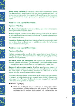 27
Τροφή για τον εγκέφαλο: Ο εγκέφαλος είναι το πλέον καταπληκτικό όργανο
του οργανισμού μας και αποτελείται από 100 δισεκατομμύρια νευρώνες. Οι
λάτρεις του ποπ κορν σε όλο τον κόσμο έχουν ξετρελαθεί με αυτά τα ακουστικά
που ενεργοποιούν το φούρνο μικροκυμάτων χρησιμοποιώντας εγκεφαλικά
κύματα.
Aυτό δεν είναι εφικτό! Απαντήσεις
Προϊόντα Γ’ Ομάδας
To «έξυπνο» ξυπνητήρι: Σας ξυπνά την κατάλληλη ώρα ώστε να είστε όσο πιο
ανανεωμένοι και ξεκούραστοι γίνεται.
Τέλος τα δάκρυα: Ποτέ πια δάκρυα! Κόψτε το κρεμμύδι σε φέτες,σε κύβους ή
σε πολύ μικρά κομματάκια χωρίς να ταλαιπωρείστε. Το προϊόν χρησιμοποιείται
από επαγγελματίες σεφ.
Καινούργιο Χρώμα για πάντα:Αφού βάψετε το δωμάτιό σας την πρώτη φορά,
στη συνέχεια έχετε τη δυνατότητα να αλλάζετε το χρώμα όποτε θελήσετε
μέσω ηλεκτρονικού υπολογιστή.
Aυτό δεν είναι εφικτό! Απαντήσεις
Προϊόντα Δ’ Ομάδας
Καθίστε αναπαυτικά:Δεν χρειάζεται πλέον προσπάθεια για να συνηθίσετε το
κάθισμα της μηχανής. Τα χειροποίητα αυτά καθίσματα προσαρμόζονται στην
ανατομία του σώματός σας.
Δεν έχετε χρόνο για διακόσμηση; Τα δωμάτια στις φοιτητικές εστίες
συνήθως στερούνται αισθητικής. Η συγκεκριμένη εταιρεία επιπλώσεων μπορεί
να μετατρέψει το φοιτητικό σας δωμάτιο, στο δωμάτιο των ονείρων σας.
Ψυχαγωγία μέσω φακών επαφής: Οι ειδικοί φακοί επαφής μπορούν να
στείλουν μηνύματα κειμένου και εικόνας,δίνοντας έτσι τη δυνατότητα σε αυτόν
που τους φοράει να παρακολουθήσει την ταινία που επιθυμεί ή να στείλει
μήνυμα στο φίλο του χωρίς κανείς να το αντιληφθεί.
Μοιράστε το Ημερολόγιο του Επιχειρηματία Νο. 3. Ζητήστε από τους μαθητές
να γράψουν τα ονόματά τους σε αυτά και γυρίστε στη σελίδα 2. Εξετάστε την
ενότητα με τίτλο «Πράγματα Να Σκεφτώ». Αφήστε τους μαθητές περίπου 5
λεπτά για να ολοκληρώσουν το κεφάλαιο.
Διαδικασία Εκμάθησης
▪▪ Πείτε στις ομάδες ότι έχουν 3 λεπτά για να καταγράψουν όσους
περισσότερους τρόπους διαφημίσεων που άκουσαν στο μάθημα και
σχετίζονται με τα τέσσερα χαρακτηριστικά των επιχειρηματιών που
 