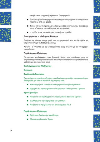 28
αναφέρονται στη μικρή Αφίσα του Επιχειρηματία.
▪▪ Εμπορικάή/καιΕπιχειρηματικάχαρακτηριστικάμπορούννααναφέρονται
παραπάνω από μία φορές.
▪▪ Διπλοί πόντοι θα πρέπει να δοθούν για κάθε απάντηση που σχετίζονται
με το «Γνωρίστε τον πελάτη σας και το προϊόν».
▪▪ Η ομάδα με τις περισσότερες απαντήσεις κερδίζει.
Επιχειρηματίας - «Δεξαμενή Σκέψης»
Ρωτήστε αν κάποιος έφερε μαζί του το ημερολόγιό του και θα ήθελε να
μοιραστεί κάτι με τη Δεξαμενή Σκέψης.
Αφήστε 5-10 λεπτά για τη δραστηριότητα αυτή, ανάλογα με το ενδιαφέρον
των μαθητών.
Περίληψη και Αξιολόγηση
Εν συντομία, αναθεωρήστε τους βασικούς όρους που εισήχθησαν κατά τη
διάρκεια της ενότητας και οι έννοιες που αντιμετωπίστηκαν.Ευχαριστήστε τους
μαθητές για τη συμμετοχή τους.
Σχεδιάγραμμα του Μαθήματος
Εισαγωγή
Συμβουλή Διδασκαλίας
Αν ο χρόνος το επιτρέπει,εξετάστε το ενδεχόμενο οι ομάδες να παρουσιάσουν
διαφημίσεις για όλα τα προϊόντα της κάρτας τους
▪▪ Αξιολόγηση των τεσσάρων επιχειρηματικών χαρακτηριστικών.
▪▪ Εξηγήστε το χαρακτηριστικό «Γνωρίζω τον Πελάτη και το Προϊόν».
Δραστηριότητα
▪▪ Μοιράστε και αξιολογήστε τις κάρτες «Αυτό Δεν Είναι Εφικτό».
▪▪ Συμπληρώστε τις διαφημίσεις των μαθητών.
▪▪ Μοιράστε το Ημερολόγιο του Επιχειρηματία Νο.3
Περίληψη και Αξιολόγηση
▪▪ Διεξαγωγή διαδικασίας εκμάθησης.
▪▪ Αξιολόγηση Βασικών Όρων.
 