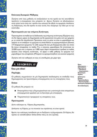 29
Επέκταση Ευκαιριών Μάθησης
Ζητήστε από τους μαθητές να αναζητήσουν τα πιο τρελά και πιο ασυνήθιστα
προϊόντα ή επιχειρήσεις που μπορούν να βρουν. Ζητήστε να αξιολογήσουν
κατά πόσο αυτό είναι ένα προϊόν που κάποιος θα ήθελε να αγοράσει.Αναλύστε
τις δεξιότητες, που θα πρέπει να έχει αυτός που σκέφτηκε την ιδέα για να την
αναπτύξει.
Προετοιμασία για την επόμενη Συνάντηση
Προετοιμάστεταπαιδιάγιατιςδιαδικασίεςτηςεπόμενηςσυνάντησης.Εξηγήστετους
ότι θα πάρουν μέρος σε δημοπρασία και θα χρειαστούν ένα μέσο αντί για χρήματα
με το οποίο θα πλειοδοτούν. Προτείνετε αυτό το μέσο να είναι οι μαρκαδόροι και
αφήστε τα να επιλέξουν τα χρώματα τα οποία θέλουν να χρησιμοποιήσουν,(ιδανικά,
3-4 διαφορετικά χρώματα).Το κάθε χρώμα θα έχει μία διαφορετική αξία την οποία
θα έχουν αποφασίσει τα παιδιά. Π.χ, ο κόκκινος μαρκαδόρος θα αντιστοιχεί σε
10.000 ευρώ ενώ ο κίτρινος σε 1.000 ευρώ.Αφού αποφασίσουν ομαδικά τα παιδιά,
ζητήστε στην επόμενη συνάντηση, να φέρει ο κάθε μαθητής τα χρώματα των
μαρκαδόρων που αποφάσισε.(Μπορούν να χρησιμοποιηθούν και εικονικά χρήματα)
Ζητήστε από τον καθηγητή να τους το υπενθυμίσει μία μέρα πριν.
Έχω μία ιδέα!
Περίληψη
Οι μαθητές συμμετέχουν σε μία δημοπρασία σχεδιασμένη να αναδείξει τους
δημιουργικούς και πρωτοπόρους επιχειρηματίες και τις επιχειρήσεις τους.
Στόχοι
Οι μαθητές θα μπορούν να:
▪▪ Αναγνωρίσουν πώς η δημιουργικότητα και η καινοτομία είναι απαραίτητα
επιχειρηματικά εργαλεία για να ξεκινήσει μία επιχείρηση.
▪▪ Υπερασπιστούν προφορικά τις αποφάσεις τους.
Προετοιμασία
Δείτε καλύτερα τις Κάρτες Δημοπρασίας.
Διπλώστε τις Κάρτες με τα στοιχεία του προϊόντος να είναι ορατά.
Βρείτε την καλύτερη τοποθεσία για να διεξάγετε τη Δημοπρασία. Οι Κάρτες θα
πρέπει να τοποθετηθούν δίπλα-δίπλα πάνω σε ένα τραπέζι.
Όροι:
Δημοπρασία –
Δημοπράτης
– Πλειοδοτώ
– Δημιουργικός –
Καινοτόμος
Κέρδος
Δεξιότητες:
Ενεργή
Παρακολούθηση
– Κριτική Σκέψη –
Διαχείριση Χρημάτων
Αυτοαξιολόγηση
9. ΜΑΘΗΜΑ 4o
 