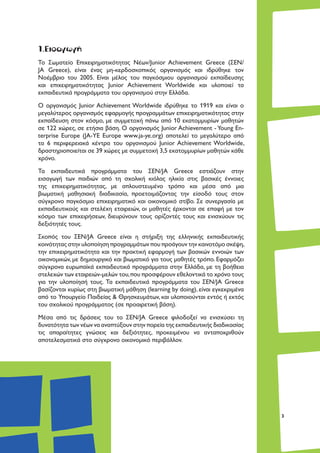 3
1.Εισαγωγή
Το Σωματείο Επιχειρηματικότητας Νέων/Junior Achievement Greece (ΣΕΝ/
JA Greece), είναι ένας μη-κερδοσκοπικός οργανισμός και ιδρύθηκε τον
Νοέμβριο του 2005. Είναι μέλος του παγκόσμιου οργανισμού εκπαίδευσης
και επιχειρηματικότητας Junior Achievement Worldwide και υλοποιεί τα
εκπαιδευτικά προγράμματα του οργανισμού στην Ελλάδα.
Ο οργανισμός Junior Achievement Worldwide ιδρύθηκε το 1919 και είναι ο
μεγαλύτερος οργανισμός εφαρμογής προγραμμάτων επιχειρηματικότητας στην
εκπαίδευση στον κόσμο, με συμμετοχή πάνω από 10 εκατομμυρίων μαθητών
σε 122 χώρες, σε ετήσια βάση. Ο οργανισμός Junior Achievement - Young En-
terprise Europe (JA-YE Europe www.ja-ye.org) αποτελεί το μεγαλύτερο από
τα 6 περιφερειακά κέντρα του οργανισμού Junior Achievement Worldwide,
δραστηριοποιείται σε 39 χώρες με συμμετοχή 3,5 εκατομμυρίων μαθητών κάθε
χρόνο.
Τα εκπαιδευτικά προγράμματα του ΣΕΝ/JA Greece εστιάζουν στην
εισαγωγή των παιδιών από τη σχολική κιόλας ηλικία στις βασικές έννοιες
της επιχειρηματικότητας, με απλουστευμένο τρόπο και μέσα από μια
βιωματική μαθησιακή διαδικασία, προετοιμάζοντας την είσοδό τους στον
σύγχρονο παγκόσμιο επιχειρηματικό και οικονομικό στίβο. Σε συνεργασία με
εκπαιδευτικούς και στελέχη εταιρειών, οι μαθητές έρχονται σε επαφή με τον
κόσμο των επιχειρήσεων, διευρύνουν τους ορίζοντές τους και ενισχύουν τις
δεξιότητές τους.
Σκοπός του ΣΕΝ/JA Greece είναι η στήριξη της ελληνικής εκπαιδευτικής
κοινότητας στην υλοποίηση προγραμμάτων που προάγουν την καινοτόμο σκέψη,
την επιχειρηματικότητα και την πρακτική εφαρμογή των βασικών εννοιών των
οικονομικών, με δημιουργικό και βιωματικό για τους μαθητές τρόπο. Εφαρμόζει
σύγχρονα ευρωπαϊκά εκπαιδευτικά προγράμματα στην Ελλάδα, με τη βοήθεια
στελεχών των εταιρειών-μελών του,που προσφέρουν εθελοντικά το χρόνο τους
για την υλοποίησή τους. Τα εκπαιδευτικά προγράμματα του ΣΕΝ/JA Greece
βασίζονται κυρίως στη βιωματική μάθηση (learning by doing), είναι εγκεκριμένα
από το Υπουργείο Παιδείας & Θρησκευμάτων, και υλοποιούνται εντός ή εκτός
του σχολικού προγράμματος (σε προαιρετική βάση).
Μέσα από τις δράσεις του το ΣΕΝ/JA Greece φιλοδοξεί να ενισχύσει τη
δυνατότητα των νέων να αναπτύξουν στην πορεία της εκπαιδευτικής διαδικασίας
τις απαραίτητες γνώσεις και δεξιότητες, προκειμένου να ανταποκριθούν
αποτελεσματικά στο σύγχρονο οικονομικό περιβάλλον.
 