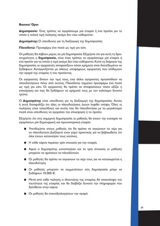 3131
Βασικοί Όροι
Δημοπρασία: Ένας τρόπος να αγοράσουμε μία εταιρία ή ένα προϊόν, για τα
οποία η τελική τιμή πώλησης ακόμα δεν έχει καθοριστεί.
Δημοπράτης: Ο υπεύθυνος για τη διεξαγωγή της δημοπρασίας
Πλειοδοτώ: Προσφέρω ένα ποσό ως τιμή για κάτι.
Οι μαθητές θα λάβουν μέρος σε μία δημοπρασία.Εξηγήστε ότι για αυτή τη δρα-
στηριότητα, η δημοπρασία, είναι ένας τρόπος να αγοράσουμε μία εταιρία ή
ένα προϊόν για τα οποία η τιμή ακόμα δεν έχει καθοριστεί.Κατά τη διάρκεια της
δημοπρασίας οι αγοραστές αποφασίζουν πόσα χρήματα είναι διατεθειμένοι να
ξοδέψουν. Ανταγωνίζονται με άλλους υποψήφιους αγοραστές που επιθυμούν
την αγορά της εταιρίας ή του προϊόντος.
Οι αγοραστές δίνουν την τιμή τους, ενώ άλλοι αγοραστές προσπαθούν να
πλειοδοτήσουν πάνω από αυτούς. Πλειοδοτώ σημαίνει προσφέρω ένα ποσό
ως τιμή για κάτι. Οι αγοραστές θα πρέπει να αποφασίσουν πόσο αξίζει η
επιχείρηση και πώς θα ξοδέψουν τα χρήματά τους με τον καλύτερο δυνατό
τρόπο.
Ο Δημοπράτης είναι υπεύθυνος για τη διεξαγωγή της δημοπρασίας. Αυτός
ή αυτή διασφαλίζει ότι όλες οι πλειοδοτήσεις έχουν ληφθεί υπόψη. Όλες οι
πωλήσεις είναι τελεσίδικες και αυτός που θα πλειοδοτήσει με το μεγαλύτερο
ποσό είναι υπεύθυνος να αγοράσει την επιχείρηση ή το προϊόν.
Εξηγήστε ότι στη σημερινή δημοπρασία, οι μαθητές θα έχουν την ευκαιρία να
αγοράσουν μία δημιουργική και πρωτοποριακή εταιρία.
▪▪ Υπενθυμίστε στους μαθητές ότι θα πρέπει να σηκώνουν το χέρι για
να πλειοδοτούν.Διεξάγετε έναν γύρο πρακτικής για να βεβαιωθείτε ότι
όλοι έχουν κατανοήσει τους κανόνες.
▪▪ Η κάθε κάρτα περιέχει τρία στοιχεία για την εταιρία.
▪▪ Αφού ο δημοπράτης κοινοποιήσει και τα τρία στοιχεία, οι μαθητές
μπορούν να αρχίσουν να πλειοδοτούν.
▪▪ Οι μαθητές θα πρέπει να σηκώνουν το χέρι τους για να καταχωρείται η
πλειοδότηση.
▪▪ Οι μαθητές μπορούν να συμμετέχουν στη δημοπρασία μέχρι να
ξοδέψουν 10.000 €.
▪▪ Μετά από κάθε πώληση, ο ιδιοκτήτης της εταιρίας, θα αποκαλύψει την
ταυτότητα της εταιρίας και θα διαβάζει δυνατά την πληροφορία που
διατίθεται στην κάρτα.
▪▪ Οι μαθητές θα επαναξιολογήσουν την αγορά.
 