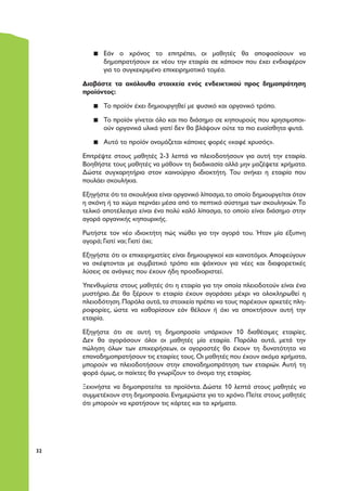 3232
▪▪ Εάν ο χρόνος το επιτρέπει, οι μαθητές θα αποφασίσουν να
δημοπρατήσουν εκ νέου την εταιρία σε κάποιον που έχει ενδιαφέρον
για το συγκεκριμένο επιχειρηματικό τομέα.
Διαβάστε τα ακόλουθα στοιχεία ενός ενδεικτικού προς δημοπράτηση
προϊόντος:
▪▪ Το προϊόν έχει δημιουργηθεί με φυσικό και οργανικό τρόπο.
▪▪ Το προϊόν γίνεται όλο και πιο διάσημο σε κηπουρούς που χρησιμοποι-
ούν οργανικά υλικά γιατί δεν θα βλάψουν ούτε τα πιο ευαίσθητα φυτά.
▪▪ Αυτό το προϊόν ονομάζεται κάποιες φορές «καφέ χρυσός».
Επιτρέψτε στους μαθητές 2-3 λεπτά να πλειοδοτήσουν για αυτή την εταιρία.
Βοηθήστε τους μαθητές να μάθουν τη διαδικασία αλλά μην μαζέψετε χρήματα.
Δώστε συγχαρητήρια στον καινούργιο ιδιοκτήτη. Του ανήκει η εταιρία που
πουλάει σκουλήκια.
Εξηγήστε ότι τα σκουλήκια είναι οργανικό λίπασμα,το οποίο δημιουργείται όταν
η σκόνη ή το χώμα περνάει μέσα από το πεπτικό σύστημα των σκουληκιών. Το
τελικό αποτέλεσμα είναι ένα πολύ καλό λίπασμα, το οποίο είναι διάσημο στην
αγορά οργανικής κηπουρικής.
Ρωτήστε τον νέο ιδιοκτήτη πώς νιώθει για την αγορά του. Ήταν μία έξυπνη
αγορά; Γιατί ναι; Γιατί όχι;
Εξηγήστε ότι οι επιχειρηματίες είναι δημιουργικοί και καινοτόμοι. Αποφεύγουν
να σκέφτονται με συμβατικό τρόπο και ψάχνουν για νέες και διαφορετικές
λύσεις σε ανάγκες που έχουν ήδη προσδιοριστεί.
Υπενθυμίστε στους μαθητές ότι η εταιρία για την οποία πλειοδοτούν είναι ένα
μυστήριο. Δε θα ξέρουν τι εταιρία έχουν αγοράσει μέχρι να ολοκληρωθεί η
πλειοδότηση.Παρόλα αυτά,τα στοιχεία πρέπει να τους παρέχουν αρκετές πλη-
ροφορίες, ώστε να καθορίσουν εάν θέλουν ή όχι να αποκτήσουν αυτή την
εταιρία.
Εξηγήστε ότι σε αυτή τη δημοπρασία υπάρχουν 10 διαθέσιμες εταιρίες.
Δεν θα αγοράσουν όλοι οι μαθητές μία εταιρία. Παρόλα αυτά, μετά την
πώληση όλων των επιχειρήσεων, οι αγοραστές θα έχουν τη δυνατότητα να
επαναδημοπρατήσουν τις εταιρίες τους.Οι μαθητές που έχουν ακόμα χρήματα,
μπορούν να πλειοδοτήσουν στην επαναδημοπράτηση των εταιριών. Αυτή τη
φορά όμως, οι παίκτες θα γνωρίζουν το όνομα της εταιρίας.
Ξεκινήστε να δημοπρατείτε τα προϊόντα. Δώστε 10 λεπτά στους μαθητές να
συμμετέχουν στη δημοπρασία.Ενημερώστε για το χρόνο.Πείτε στους μαθητές
ότι μπορούν να κρατήσουν τις κάρτες και τα χρήματα.
 