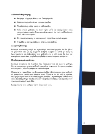 3333
Διαδικασία Εκμάθησης
▪▪ Αναφορά στη μικρή Αφίσα του Επιχειρηματία.
▪▪ Χωρίστε τους μαθητές σε τέσσερις ομάδες.
▪▪ Μοιράστε ένα φύλλο χαρτί σε κάθε ομάδα.
▪▪ Πείτε στους μαθητές ότι έχουν τρία λεπτά να καταγράψουν όσες
περισσότερες εταιρίες δημοπρασιών μπορούν και γιατί η κάθε μία από
αυτές είναι πετυχημένη.
▪▪ Οι εταιρίες μπορούν να καταγραφούν παραπάνω από μία φορές.
▪▪ Η ομάδα με τις περισσότερες απαντήσεις κερδίζει.
Δεξαμενή Σκέψης
Ρωτήστε αν κάποιος έφερε το Ημερολόγιο του Επιχειρηματία και θα ήθελε
να μοιραστεί κάτι με τη Δεξαμενή Σκέψης. Αφήστε 5 λεπτά γι’ αυτή τη
δραστηριότητα και βεβαιώστε τους μαθητές ότι ο κάθε ένας θα έχει την
ευκαιρία να συμμετέχει στη Δεξαμενή Σκέψης για τα επόμενα μαθήματα.
Περίληψη και Ανασκόπηση
Σύντομα αναφέρετε το λεξιλόγιο που παρουσιάστηκε σε αυτό το μάθημα.
Κάντε ανασκόπηση με τους μαθητές σχετικά με το γεγονός ότι οι επιτυχημένοι
επιχειρηματίες είναι δημιουργικοί και καινοτόμοι.
Μοιράστε το Ημερολόγιο του Επιχειρηματία Νο. 4. Ζητήστε από τους μαθητές
να γράψουν το όνομά τους πάνω σε αυτό. Εξηγήστε ότι μία από τις χρήσεις
του ημερολογίου είναι ο σχεδιασμός μίας εταιρίας. Οι μαθητές θα μάθουν νέες
ιδέες σε κάθε μάθημα που θα μπορούν να χρησιμοποιήσουν,για να βελτιώσουν
την επιχειρηματική τους ιδέα.
Ευχαριστήστε τους μαθητές για τη συμμετοχή τους.
 