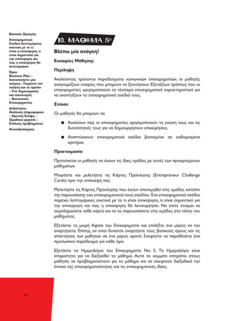 34
Βλέπω μία ανάγκη!
Ευκαιρίες Μάθησης
Περίληψη
Αναλύοντας τρέχοντα παραδείγματα κοινωνικών επιχειρηματιών, οι μαθητές
αναγνωρίζουν εταιρίες που μπορούν να ξεκινήσουν. Εξετάζουν τρόπους που οι
επιχειρηματίες χρησιμοποιούν τα τέσσερα επιχειρηματικά χαρακτηριστικά για
να αναπτύξουν το επιχειρηματικό σχέδιό τους.
Στόχοι:
Οι μαθητές θα μπορούν να:
▪▪ Αναλύουν πώς οι επιχειρηματίες χρησιμοποιούν τη γνώση τους και τις
δυνατότητές τους για να δημιουργήσουν επιχειρήσεις.
▪▪ Αναπτύσσουν επιχειρηματικά σχέδια βασισμένα σε καθορισμένα
κριτήρια.
Προετοιμασία
Προτείνεται οι μαθητές να έχουν τις ίδιες ομάδες με αυτές των προηγούμενων
μαθημάτων.
Μοιράστε και μελετήστε τις Κάρτες Πρόκλησης (Entrepreneur Challenge
Cards) πριν την επίσκεψή σας.
Μελετήστε τις Κάρτες Πρόκλησης που έχουν απονεμηθεί στις ομάδες κατόπιν
της παρουσίασης του επιχειρηματικού τους σχεδίου. Ένα επιχειρηματικό σχέδιο
παρέχει λεπτομέρειες σχετικά με το τι είναι επιχείρηση, τι είναι σημαντικό για
την επιχείρηση και πώς η επιχείρηση θα λειτουργήσει. Να είστε έτοιμοι να
συμπληρώσετε κάθε κάρτα και να τις παρουσιάσετε στις ομάδες στο τέλος του
μαθήματος.
Εξετάστε τη μικρή Αφίσα του Επιχειρηματία και επιλέξτε ένα μέρος να την
αναρτήσετε. Επίσης, αν είναι δυνατόν, αναρτήστε τους βασικούς όρους και τις
απαντήσεις των μαθητών σε ένα μέρος ορατό. Σκεφτείτε να παραθέσετε ένα
προσωπικό παράδειγμα για κάθε όρο.
Εξετάστε το Ημερολόγιο του Επιχειρηματία Νο. 5. Το Ημερολόγιο είναι
απαραίτητο για να διεξαχθεί το μάθημα. Αυτό το κομμάτι επιτρέπει στους
μαθητές να προβληματιστούν για το μάθημα και να σκεφτούν διεξοδικά την
έννοια της επιχειρηματικότητας και τις επιχειρηματικές ιδέες.
Βασικός Ορισμός:
Επιχειρηματικό
Σχέδιο:Λεπτομέρειες
σχετικά με το τι
είναι η επιχείρηση, τι
είναι σημαντικό για
την επιχείρηση και
πώς η επιχείρηση θα
λειτουργήσει
Όροι:
Business Plan –
Ικανοποιήστε μία
ανάγκη - Γνωρίστε τον
πελάτη και το προϊόν
– Γίνε δημιουργικός
και καινοτόμος
– Κοινωνικός
Επιχειρηματίας
Δεξιότητες:
Ανάλυση πληροφοριών
– Κριτική Σκέψη –
Ομαδική εργασία –
Επίλυση προβλημάτων
Αυτοαξιολόγηση
10. ΜΑΘΗΜΑ 5o
 