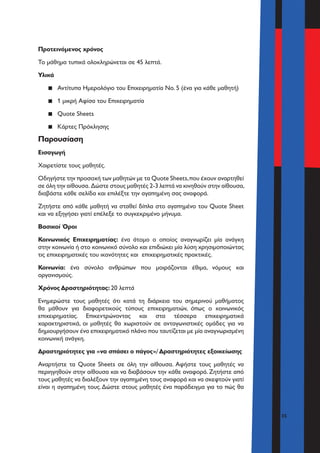 35
Προτεινόμενος χρόνος
Το μάθημα τυπικά ολοκληρώνεται σε 45 λεπτά.
Υλικά
▪▪ Αντίτυπα Ημερολόγιο του Επιχειρηματία Νο. 5 (ένα για κάθε μαθητή)
▪▪ 1 μικρή Αφίσα του Επιχειρηματία
▪▪ Quote Sheets
▪▪ Κάρτες Πρόκλησης
Παρουσίαση
Εισαγωγή
Χαιρετίστε τους μαθητές.
Οδηγήστε την προσοχή των μαθητών με τα Quote Sheets,που έχουν αναρτηθεί
σε όλη την αίθουσα. Δώστε στους μαθητές 2-3 λεπτά να κινηθούν στην αίθουσα,
διαβάστε κάθε σελίδα και επιλέξτε την αγαπημένη σας αναφορά.
Ζητήστε από κάθε μαθητή να σταθεί δίπλα στο αγαπημένο του Quote Sheet
και να εξηγήσει γιατί επέλεξε το συγκεκριμένο μήνυμα.
Βασικοί Όροι
Κοινωνικός Επιχειρηματίας: ένα άτομο ο οποίος αναγνωρίζει μία ανάγκη
στην κοινωνία ή στο κοινωνικό σύνολο και επιδιώκει μία λύση χρησιμοποιώντας
τις επιχειρηματικές του ικανότητες και επιχειρηματικές πρακτικές.
Κοινωνία: ένα σύνολο ανθρώπων που μοιράζονται έθιμα, νόμους και
οργανισμούς.
Χρόνος Δραστηριότητας: 20 λεπτά
Ενημερώστε τους μαθητές ότι κατά τη διάρκεια του σημερινού μαθήματος
θα μάθουν για διαφορετικούς τύπους επιχειρηματιών, όπως ο κοινωνικός
επιχειρηματίας. Επικεντρώνοντας και στα τέσσερα επιχειρηματικά
χαρακτηριστικά, οι μαθητές θα χωριστούν σε ανταγωνιστικές ομάδες για να
δημιουργήσουν ένα επιχειρηματικό πλάνο που ταυτίζεται με μία αναγνωρισμένη
κοινωνική ανάγκη.
Δραστηριότητες για «να σπάσει ο πάγος»/ Δραστηριότητες εξοικείωσης
Αναρτήστε τα Quote Sheets σε όλη την αίθουσα. Αφήστε τους μαθητές να
περιηγηθούν στην αίθουσα και να διαβάσουν την κάθε αναφορά. Ζητήστε από
τους μαθητές να διαλέξουν την αγαπημένη τους αναφορά και να σκεφτούν γιατί
είναι η αγαπημένη τους.Δώστε στους μαθητές ένα παράδειγμα για το πώς θα
 
