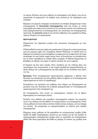 36
το κάνουν. Ζητήστε από τους μαθητές να επιστρέψουν στις θέσεις τους και εκ
περιτροπής να μοιραστούν τις σκέψεις τους, σχετικά με την αγαπημένη τους
αναφορά.
Εξηγήστε ότι αρκετές αναφορές αντανακλούν σε απόψεις διαφορετικών τύπων
επιχειρηματιών. Ο κοινωνικός επιχειρηματίας είναι ένα άτομο, το οποίο
αναγνωρίζει μία ανάγκη στην κοινωνία ή στο κοινωνικό σύνολο και επιδιώκει μία
λύση χρησιμοποιώντας τις επιχειρηματικές του ικανότητες και επιχειρηματικές
πρακτικές.Ως κοινωνία ορίζεται ένα σύνολο ανθρώπων,που μοιράζονται έθιμα,
νόμους, θεσμούς και οργανισμούς.
Δραστηριότητα
Μοιραστείτε την παρακάτω ιστορία ενός κοινωνικού επιχειρηματία με τους
μαθητές:
Η Sabriye Berkin είναι μία τυφλή νέα γυναίκα από τη Γερμανία η οποία γοητεύτηκε
από μία μακρινή χώρα που ονομάζεται Νεπάλ. Μελέτησε το Νεπάλ κατά τη
διάρκεια του κολλεγίου και επισκέφθηκε τη χώρα μετά την αποφοίτηση. Σύντομα
ανακάλυψε ότι εκεί πολλά τυφλά άτομα είχαν τη δυνατότητα να εκπαιδευτούν
και να έχουν πρόσβαση σε πολλές άλλες ευκαιρίες. Η Sabriye δεσμεύτηκε να
βοηθήσει και ίδρυσε στη χώρα το πρώτο σχολείο για τους τυφλούς.
Η δουλειά της δεν ήταν εύκολη. Ήταν υπεύθυνη για την επίλυση όλων των
προκλήσεων που αντιμετώπισε η νέα εταιρία: Αναζήτηση χρηματοδότησης, να
πείσει άλλους ότι η επιχειρηματική της ιδέα αξίζει και να εντοπίσει τους πελά-
τες της.
Ερώτηση: Ποια επιχειρηματικά χαρακτηριστικά εφάρμοσε η Sabriye όταν
ξεκίνησε την επιχείρησή της; (Οι μαθητές πρέπει να βρουν τα 4 επιχειρηματικά
χαρακτηριστικά σε αυτό το παράδειγμα)
Κατευθύνετε την προσοχή των μαθητών στην Αφίσα του Επιχειρηματία και
ρωτήστε τους εάν πιστεύουν ότι η Sabriye χρησιμοποίησε τα 4 επιχειρηματικά
χαρακτηριστικά στην επιχείρησή της.
Οι επιχειρηματίες είναι ικανοί να αναγνωρίσουν ανάγκες και να βρουν
δημιουργικές και καινοτόμες λύσεις.
Ρωτήστε τους μαθητές εάν γνωρίζουν συγκεκριμένες ανάγκες της κοινωνίας
τους ή του κόσμου, που θα ήθελαν να αντιμετωπίσουν ως επιχειρηματίες. Πείτε
στους μαθητές ότι έχετε ήδη εντοπίσει πολλές τέτοιες ανάγκες, για την κάλυψη
των οποίων θα μπορούσαν να χρησιμοποιηθούν τα ταλέντα μιας ομάδας
επιχειρηματιών.
Εξηγήστε στους μαθητές ότι θα εργασθούν σε ανταγωνιστικές ομάδες. Κάθε
ομάδα θα λάβει πληροφόρηση σχετικά με μια ανάγκη και θα της ζητηθεί να
χρησιμοποιήσει επιχειρηματική σκέψη, ώστε να αναπτύξει ένα επιχειρησιακό
πλάνο. Μία λίστα ερωτήσεων θα δοθεί ως οδηγός. Ο στόχος της ομάδας είναι
 