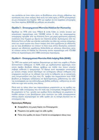 39
του σχολείου σε έναν κήπο, ώστε να βοηθήσουν στην σίτηση ανθρώπων της
κοινότητας που είχαν ανάγκη. Από αυτή την απλή αρχή, η FFTH μετατράπηκε
σε μια επιχείρηση που δωρίζει 50% των κερδών σε ένα κεφάλαιο υποτροφίας
που δίνει περίπου $200.000 σε μαθητές για σπουδές.
Ομάδα 3 - Επιχειρηματικό Μοντέλο:Habitat for Humanity
Ιδρύθηκε το 1976 από τους Millard & Linda Fuller, οι οποίοι έκτισαν και
ανακαίνισαν περισσότερα από 150.000 σπίτια. Η ιδέα της συγκεκριμένης
επιχείρησης προηλθε από την Koinonia Farm, μια μικρή χριστιανική αγροτική
κοινότητα στην Γεωργία με ιδρυτή τον Clarence Jordan. Εμπνεόμενοι από την
Koinonia Farm,οι Fuller και ο Jordan ανέπτυξαν την ιδέα της «κοινής στέγασης»
κατά την οποία εκείνοι που έχουν ανάγκη από σπίτι εργάζονται με εθελοντές
για να τους βοηθήσουν να κτίσουν τα δικά τους σπίτια. Εκκλησίες, κοινοτικά
γκρουπ, και εθελοντές εργάζονται δίπλα-δίπλα με κάποιους ιδιοκτήτες ώστε
να κτίσουν σπίτια. Η Habitat for Humanity έκτισε περισσότερα από 175.000
σπίτια σε περισσότερες από 3.000 κοινότητες παγκοσμίως.
Ομάδα 4 - Επιχειρηματικό Μοντέλο:Kids helping Kids (KHK)
Το 1997, ένα χρόνο μετά αφότου διαγνώστηκε με όγκο στο κεφάλι, η Μischa
Zimmermann καθιέρωσε το KHK, έναν μη κερδοσκοπικό οργανισμό, στον
οποίο έφηβοι βοηθούν άλλους εφήβους και παιδιά που έχουν υποστεί
σοβαρή ασθένεια ή τραυματισμό. Το ίδρυμα αυτό προσφέρει υποστήριξη
με συνεχή επαφή, κινητό εξοπλισμό και εκπλήρωση ειδικών επιθυμιών, ενώ
ενημερώνει σχετικά με τις αλλαγές που αυτοί οι άνθρωποι και οι οικογένειές
τους αντιμετωπίζουν στη ζωή τους. Οι έφηβοι που συμμετέχουν στην KHK
βοηθούν με διάφορες εκδηλώσεις και δραστηριότητες, μαθαίνοντας την αξία
της συνεισφοράς και της ανάπτυξης μιας βαθιάς αίσθησης καθήκοντος σε κάτι
πολύ πιο ευρύ από αυτούς τους ίδιους.
Μετά από το τέλος όλων των παρουσιάσεων, μοιραστείτε με τις ομάδες την
ποιότητα κάθε επιχείρησης που πιο πολύ σας εντυπωσίασε. Αποφασίστε πώς
θα μοιράσετε το 1εκ. μεταξύ των ομάδων. Είστε ελεύθερος να μοιράσετε τα
έπαθλα ισότιμα ή όχι, βασιζόμενοι στην ποιότητα του κάθε επιχειρησιακού
πλάνου. Δώστε συγχαρητήρια σε κάθε ομάδα για τη σκληρή δουλειά και τα
επιτεύγματα της.
Πρόσκληση Μάθησης
▪▪ Αναφερθείτε στη μικρή Αφίσα του Επιχειρηματία
▪▪ Μοιράστε ένα φύλλο χαρτί σε κάθε ομάδα
▪▪ Πείτε στις ομάδες ότι έχουν 3 λεπτά να καταγράψουν όλους τους
 