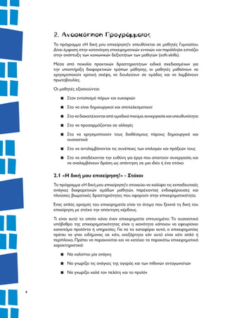 4
2. Ανασκόπηση Προγράμματος
Το πρόγραμμα «Η δική μου επιχείρηση!» απευθύνεται σε μαθητές Γυμνασίου.
Δίνει έμφαση στην κατανόηση επιχειρηματικών εννοιών και παράλληλα εστιάζει
στην ανάπτυξη των κοινωνικών δεξιοτήτων των μαθητών (soft-skills).
Μέσα από ποικιλία πρακτικών δραστηριοτήτων ειδικά σχεδιασμένων για
την υποστήριξη διαφορετικών τρόπων μάθησης, οι μαθητές μαθαίνουν να
χρησιμοποιούν κριτική σκέψη, να δουλεύουν σε ομάδες και να λαμβάνουν
πρωτοβουλίες.
Οι μαθητές εξασκούνται:
▪▪ Στον εντοπισμό πόρων και ευκαιριών
▪▪ Στο να είναι δημιουργικοί και αποτελεσματικοί
▪▪ Στοναδιακατέχονταιαπόομαδικόπνεύμα,συνεργασίακαιυπευθυνότητα
▪▪ Στο να προσαρμόζονται σε αλλαγές
▪▪ Στο να χρησιμοποιούν τους διαθέσιμους πόρους δημιουργικά και
ουσιαστικά
▪▪ Στο να αντιλαμβάνονται τις συνέπειες των επιλογών και πράξεών τους
▪▪ Στο να αποδέχονται την ευθύνη για έργα που απαιτούν συνεργασία, και
να αναλαμβάνουν δράση ως απάντηση σε μια ιδέα ή ένα στόχο
2.1 «Η δική μου επιχείρηση!» - Στόχοι
Το πρόγραμμα «Η δική μου επιχείρηση!» στοχεύει να καλύψει τις εκπαιδευτικές
ανάγκες διαφορετικών ομάδων μαθητών, παρέχοντας ενδιαφέρουσες και
πλούσιες βιωματικές δραστηριότητες που αφορούν στην επιχειρηματικότητα.
Ένας απλός ορισμός του επιχειρηματία είναι το άτομο που ξεκινά τη δική του
επιχείρηση με στόχο την απόκτηση κέρδους.
Τι είναι αυτό το οποίο κάνει έναν επιχειρηματία επιτυχημένο; Το ουσιαστικό
υπόβαθρο της επιχειρηματικότητας είναι η ικανότητα κάποιου να εφευρίσκει
καινοτόμα προϊόντα ή υπηρεσίες. Για να το καταφέρει αυτό, ο επιχειρηματίας
πρέπει να γίνει ειδήμονας σε κάτι, ανεξάρτητα εάν αυτό είναι κάτι απλό ή
περίπλοκο. Πρέπει να παρακινείται και να κατέχει τα παρακάτω επιχειρηματικά
χαρακτηριστικά:
▪▪ Να καλύπτει μία ανάγκη
▪▪ Να γνωρίζει τις ανάγκες της αγοράς και των πιθανών ανταγωνιστών
▪▪ Να γνωρίζει καλά τον πελάτη και το προϊόν
 