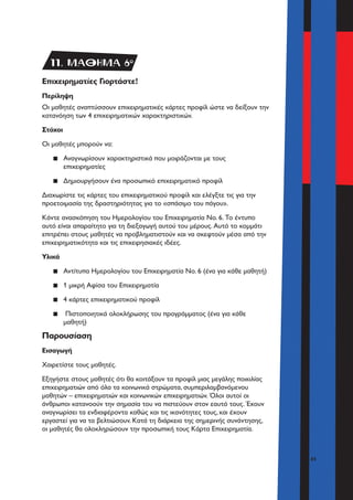 41
Επιχειρηματίες Γιορτάστε!
Περίληψη
Οι μαθητές αναπτύσσουν επιχειρηματικές κάρτες προφίλ ώστε να δείξουν την
κατανόηση των 4 επιχειρηματικών χαρακτηριστικών.
Στόχοι
Οι μαθητές μπορούν να:
▪▪ Αναγνωρίσουν χαρακτηριστικά που μοιράζονται με τους
επιχειρηματίες
▪▪ Δημιουργήσουν ένα προσωπικό επιχειρηματικό προφίλ
Διαχωρίστε τις κάρτες του επιχειρηματικού προφίλ και ελέγξτε τις για την
προετοιμασία της δραστηριότητας για το «σπάσιμο του πάγου».
Κάντε ανασκόπηση του Ημερολογίου του Επιχειρηματία Νο. 6. Το έντυπο
αυτό είναι απαραίτητο για τη διεξαγωγή αυτού του μέρους. Αυτό το κομμάτι
επιτρέπει στους μαθητές να προβληματιστούν και να σκεφτούν μέσα από την
επιχειρηματικότητα και τις επιχειρησιακές ιδέες.
Υλικά
▪▪ Αντίτυπα Ημερολογίου του Επιχειρηματία Νο. 6 (ένα για κάθε μαθητή)
▪▪ 1 μικρή Αφίσα του Επιχειρηματία
▪▪ 4 κάρτες επιχειρηματικού προφίλ
▪▪ Πιστοποιητικά ολοκλήρωσης του προγράμματος (ένα για κάθε
μαθητή)
Παρουσίαση
Εισαγωγή
Χαιρετίστε τους μαθητές.
Εξηγήστε στους μαθητές ότι θα κοιτάξουν τα προφίλ μιας μεγάλης ποικιλίας
επιχειρηματιών από όλα τα κοινωνικά στρώματα, συμπεριλαμβανόμενου
μαθητών – επιχειρηματιών και κοινωνικών επιχειρηματιών. Όλοι αυτοί οι
άνθρωποι κατανοούν την σημασία του να πιστεύουν στον εαυτό τους. Έχουν
αναγνωρίσει τα ενδιαφέροντα καθώς και τις ικανότητες τους, και έχουν
εργαστεί για να τα βελτιώσουν. Κατά τη διάρκεια της σημερινής συνάντησης,
οι μαθητές θα ολοκληρώσουν την προσωπική τους Κάρτα Επιχειρηματία.
11. ΜΑΘΗΜΑ 6o
 