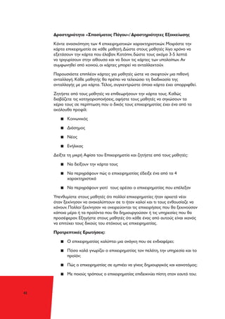 42
Δραστηριότητα «Σπασίματος Πάγου»/ Δραστηριότητες Εξοικείωσης
Κάντε ανασκόπηση των 4 επιχειρηματικών χαρακτηριστικών. Μοιράστε την
κάρτα επιχειρηματία σε κάθε μαθητή.Δώστε στους μαθητές λίγο χρόνο να
εξετάσουν την κάρτα που έλαβαν. Κατόπιν, δώστε τους ακόμα 3-5 λεπτά
να τριγυρίσουν στην αίθουσα και να δουν τις κάρτες των υπολοίπων. Αν
συμφωνηθεί από κοινού, οι κάρτες μπορεί να ανταλλαχτούν.
Παρουσιάστε επιπλέον κάρτες για μαθητές ώστε να σκεφτούν μια πιθανή
ανταλλαγή. Κάθε μαθητής θα πρέπει να τελειώσει τη διαδικασία της
ανταλλαγής με μια κάρτα. Τέλος, συγκεντρώστε όποια κάρτα έχει απορριφθεί.
Ζητήστε από τους μαθητές να επιθεωρήσουν την κάρτα τους. Καθώς
διαβάζετε τις κατηγοριοποιήσεις, αφήστε τους μαθητές να σηκώσουν τα
χέρια τους σε περίπτωση που ο δικός τους επιχειρηματίας έχει ένα από τα
ακόλουθα προφίλ:
▪▪ Κοινωνικός
▪▪ Διάσημος
▪▪ Νέος
▪▪ Ενήλικας
Δείξτε τη μικρή Αφίσα του Επιχειρηματία και ζητήστε από τους μαθητές:
▪▪ Να δείξουν την κάρτα τους
▪▪ Να περιγράψουν πώς ο επιχειρηματίας έδειξε ένα από τα 4
χαρακτηριστικά
▪▪ Να περιγράψουν γιατί τους αρέσει ο επιχειρηματίας που επέλεξαν
Υπενθυμίστε στους μαθητές ότι πολλοί επιχειρηματίες ήταν αρκετά νέοι
όταν ξεκίνησαν να ανακαλύπτουν σε τι ήταν καλοί και τι τους ενθουσίαζε να
κάνουν. Πολλοί ξεκίνησαν να ονειρεύονται τις επιχειρήσεις που θα ξεκινούσαν
κάποια μέρα ή τα προϊόντα που θα δημιουργούσαν ή τις υπηρεσίες που θα
προσέφεραν. Εξηγήστε στους μαθητές ότι κάθε ένας από αυτούς είναι ικανός
να επιτύχει τους δικούς του στόχους ως επιχειρηματίας.
Προτρεπτικές Ερωτήσεις:
▪▪ Ο επιχειρηματίας καλύπτει μια ανάγκη που σε ενδιαφέρει;
▪▪ Πόσο καλά γνωρίζει ο επιχειρηματίας τον πελάτη, την υπηρεσία και το
προϊόν;
▪▪ Πώς ο επιχειρηματίας σε εμπνέει να γίνεις δημιουργικός και καινοτόμος;
▪▪ Με ποιούς τρόπους ο επιχειρηματίας επιδεικνύει πίστη στον εαυτό του;
 