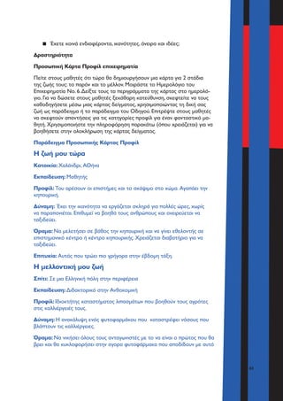 43
▪▪ Έχετε κοινά ενδιαφέροντα, ικανότητες, όνειρα και ιδέες;
Δραστηριότητα
Προσωπική Κάρτα Προφίλ επιχειρηματία
Πείτε στους μαθητές ότι τώρα θα δημιουργήσουν μια κάρτα για 2 στάδια
της ζωής τους: το παρόν και το μέλλον. Μοιράστε το Ημερολόγιο του
Επιχειρηματία Νο. 6.Δείξτε τους τα περιγράμματα της κάρτας στο ημερολό-
γιο. Για να δώσετε στους μαθητές ξεκάθαρη κατεύθυνση, σκεφτείτε να τους
καθοδηγήσετε μέσω μιας κάρτας δείγματος, χρησιμοποιώντας τη δική σας
ζωή ως παράδειγμα ή το παράδειγμα του Οδηγού. Επιτρέψτε στους μαθητές
να σκεφτούν απαντήσεις για τις κατηγορίες προφίλ για έναν φανταστικό μα-
θητή. Χρησιμοποιήστε την πληροφόρηση παρακάτω (όπου χρειάζεται) για να
βοηθήσετε στην ολοκλήρωση της κάρτας δείγματος.
Παράδειγμα Προσωπικής Κάρτας Προφίλ
Η ζωή μου τώρα
Κατοικία: Χαλάνδρι, ΑΘήνα
Εκπαίδευση: Μαθητής
Προφίλ: Του αρέσουν οι επιστήμες και το σκάψιμο στο χώμα. Αγαπάει την
κηπουρική.
Δύναμη: Έχει την ικανότητα να εργάζεται σκληρά για πολλές ώρες, χωρίς
να παραπονιέται. Επιθυμεί να βοηθά τους ανθρώπους και ονειρεύεται να
ταξιδεύει.
Όραμα: Να μελετήσει σε βάθος την κηπουρική και να γίνει εθελοντής σε
επιστημονικό κέντρο ή κέντρο κηπουρικής. Χρειάζεται διαβατήριο για να
ταξιδεύει.
Επιτυχία: Αυτός που τρώει πιο γρήγορα στην έβδομη τάξη.
Η μελλοντική μου ζωή
Σπίτι: Σε μια Ελληνική πόλη στην περιφέρεια
Εκπαίδευση: Διδακτορικό στην Ανθοκομική
Προφίλ: Ιδιοκτήτης καταστήματος λιπασμάτων που βοηθούν τους αγρότες
στις καλλιέργειές τους.
Δύναμη: H ανακάλυψη ενός φυτοφαρμάκου που καταστρέφει νόσους που
βλάπτουν τις καλλιέργειες.
Όραμα: Να νικήσει όλους τους ανταγωνιστές με το να είναι ο πρώτος που θα
βρει και θα κυκλοφορήσει στην αγορα φυτοφάρμακα που αποδίδουν με αυτό
 