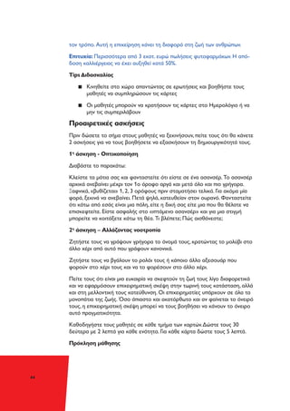 44
τον τρόπο. Αυτή η επιχείρηση κάνει τη διαφορά στη ζωή των ανθρώπων.
Επιτυχία: Περισσότερα από 3 εκατ. ευρώ πωλήσεις φυτοφαρμάκων. Η από-
δοση καλλιέργειας να έχει αυξηθεί κατά 50%.
Tips Διδασκαλίας
▪▪ Κινηθείτε στο χώρο απαντώντας σε ερωτήσεις και βοηθήστε τους
μαθητές να συμπληρώσουν τις κάρτες
▪▪ Οι μαθητές μπορούν να κρατήσουν τις κάρτες στo Hμερολόγιο ή να
μην τις συμπεριλάβουν
Προαιρετικές ασκήσεις
Πριν δώσετε το σήμα στους μαθητές να ξεκινήσουν, πείτε τους ότι θα κάνετε
2 ασκήσεις για να τους βοηθήσετε να εξασκήσουν τη δημιουργικότητά τους.
1η
άσκηση - Οπτικοποίηση
Διαβάστε το παρακάτω:
Κλείστε τα μάτια σας και φανταστείτε ότι είστε σε ένα ασανσέρ. Το ασανσέρ
αρχικά ανεβαίνει μέχρι τον 1ο όροφο αργά και μετά όλο και πιο γρήγορα.
Ξαφνικά, «βυθίζεται» 1, 2, 3 ορόφους πριν σταματήσει τελικά. Για ακόμα μία
φορά, ξεκινά να ανεβαίνει. Πετά ψηλά, κατευθείαν στον ουρανό. Φανταστείτε
ότι κάτω από εσάς είναι μια πόλη, είτε η δική σας είτε μια που θα θέλατε να
επισκεφτείτε. Είστε ασφαλής στο «ιπτάμενο ασανσέρ» και για μια στιγμή
μπορείτε να κοιτάξετε κάτω τη θέα. Τι βλέπετε; Πώς αισθάνεστε;
2η
άσκηση – Αλλάζοντας νοοτροπία
Ζητήστε τους να γράψουν γρήγορα το όνομά τους, κρατώντας το μολύβι στο
άλλο χέρι από αυτό που γράφουν κανονικά.
Ζητήστε τους να βγάλουν το ρολόι τους ή κάποιο άλλο αξεσουάρ που
φορούν στο χέρι τους και να το φορέσουν στο άλλο χέρι.
Πείτε τους ότι είναι μια ευκαιρία να σκεφτούν τη ζωή τους λίγο διαφορετικά
και να εφαρμόσουν επιχειρηματική σκέψη στην τωρινή τους κατάσταση, αλλά
και στη μελλοντική τους κατεύθυνση. Οι επιχειρηματίες υπάρχουν σε όλα τα
μονοπάτια της ζωής. Όσο άπιαστο και ακατόρθωτο και αν φαίνεται το όνειρό
τους, η επιχειρηματική σκέψη μπορεί να τους βοηθήσει να κάνουν το όνειρο
αυτό πραγματικότητα.
Καθοδηγήστε τους μαθητές σε κάθε τμήμα των καρτών.Δώστε τους 30
δεύτερα με 2 λεπτά για κάθε ενότητα. Για κάθε κάρτα δώστε τους 5 λεπτά.
Πρόκληση μάθησης
 