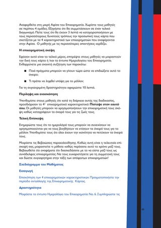 45
Αναφερθείτε στη μικρή Αφίσα του Επιχειρηματία. Χωρίστε τους μαθητές
σε περίπου 4 ομάδες. Εξηγήστε ότι θα συμμετάσχουν σε έναν τελικό
διαγωνισμό. Πείτε τους ότι θα έχουν 3 λεπτά να κατηγοριοποιήσουν με
τους περισσότερους δυνατούς τρόπους την προσωπική τους κάρτα που
σχετίζεται με τα 4 χαρακτηριστικά των επιχειρηματιών που αναφέρονται
στην Αφίσα. Ο μαθητής με τις περισσότερες απαντήσεις κερδίζει.
Η επιχειρηματική σκέψη
Εφόσον αυτό είναι το τελικό μέρος, επιτρέψτε στους μαθητές να μοιραστούν
την δική τους κάρτα ή /και τα έντυπα Ημερολογίου του Επιχειρηματία.
Ενθαρρύνετε μια ανοιχτή συζήτηση των παρακάτω:
▪▪ Ποιά πράγματα μπορούν να γίνουν τώρα ώστε να επιδιώξετε αυτό το
όνειρο;
▪▪ Τι πρέπει να ληφθεί υπόψη για το μέλλον;
Για τη συγκεκριμένη δραστηριότητα αφιερώστε 10 λεπτά.
Περίληψη και ανασκόπηση
Υπενθυμίστε στους μαθητές ότι κατά τη διάρκεια αυτής της διαδικασίας,
προσδιόρισαν το 4ο
επιχειρηματικό χαρακτηριστικό: Πίστεψε στον εαυτό
σου. Οι μαθητές μπορούν να χρησιμοποιήσουν την επιχειρηματική τους σκέ-
ψη καθώς καταγράφουν τα όνειρά τους για τις ζωές τους.
Τελική Επίσκεψη
Ενημερώστε τους ότι τα ημερολόγιά τους μπορούν να συνεχίσουν να
χρησιμοποιούνται για να τους βοηθήσουν να χτίσουν τα όνειρά τους για το
μέλλον. Υπενθυμίστε τους ότι όλοι έχουν την ικανότητα να πετύχουν τα όνειρά
τους.
Μοιράστε τις Βεβαιώσεις παρακολούθησης. Καθώς αυτή είναι η τελευταία επί-
σκεψή σας, μοιραστείτε τι μάθατε καθώς περάσατε αυτό το χρόνο μαζί τους.
Βεβαιωθείτε ότι αναφέρατε ότι διασκεδάσατε με το να είστε μαζί τους ως
συνάδελφος επιχειρηματίας. Να τους ευχαριστήσετε για τη συμμετοχή τους
και δώστε συγχαρητήρια στην τάξη των απόφοιτων επιχειρηματιών!
Σχεδιάγραμμα του Μαθήματος
Εισαγωγή
Επισκόπηση των 4 επιχειρηματικών χαρακτηριστικών. Πραγματοποιήστε την
περίοδο ανταλλαγής της Επιχειρηματικής Κάρτας.
Δραστηριότητα
Μοιράστε το έντυπο Ημερολόγιο του Επιχειρηματία Νο. 6. Συμπληρώστε τις
 