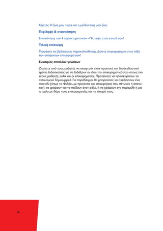 46
Κάρτες: Η ζωή μου τώρα και η μελλοντική μου ζωή.
Περίληψη & ανασκόπηση
Επισκόπηση των 4 χαρακτηριστικών –Πίστεψε στον εαυτό σου!
Τελική επίσκεψη
Μοιράστε τις βεβαιώσεις παρακολούθησης.Δώστε συγχαρητήρια στην τάξη
των απόφοιτων επιχειρηματιών!
Ευκαιρίες επιπλέον γνώσεων
Ζητήστε από τους μαθητές να σκεφτούν έναν πρακτικό και διασκεδαστικό
τρόπο διδασκαλίας για να διδάξουν οι ιδιοι την επιχειρηματικότητα στους πιο
νέους μαθητές, αλλά και οι επιχειρηματίες. Προτείνετε να προσεγγίσουν το
αντικείμενο δημιουργικά. Για παράδειγμα, θα μπορούσαν να σχεδιάσουν ένα
παιχνίδι (όπως το Φιδάκι, με προϊόντα και επιχειρήσεις που πέτυχαν ή απέτυ-
χαν), να γράψουν και να παίξουν έναν ρόλο, ή να γράψουν ένα παραμύθι ή μια
ιστορία με θέμα τους επιχειρηματίες και τα όνειρά τους.
 