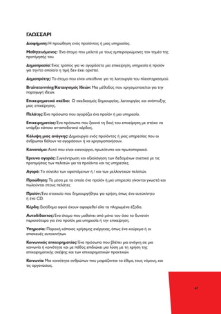 47
ΓΛΩΣΣΑΡΙ
Διαφήμιση: Η προώθηση ενός προϊόντος ή μιας υπηρεσίας.
Μαθητευόμενος: Ένα άτομο που μελετά με τους εμπειρογνώμονες τον τομέα της
προτίμησής του.
Δημοπρασία: Ένας τρόπος για να αγοράσετε μια επιχείρηση, υπηρεσία ή προϊόν
για την/το οποία/ο η τιμή δεν έχει οριστεί.
Δημοπράτης: Το άτομο που είναι υπεύθυνο για τη λειτουργία του πλειστηριασμού.
Brainstorming/Καταιγισμός Ιδεών: Μια μέθοδος που χρησιμοποιείται για την
παραγωγή ιδεών.
Επιχειρηματικό σχέδιο: Ο σχεδιασμός δημιουργίας, λειτουργίας και ανάπτυξης
μιας επιχείρησης.
Πελάτης: Ένα πρόσωπο που αγοράζει ένα προϊόν ή μια υπηρεσία.
Επιχειρηματίας: Ένα πρόσωπο που ξεκινά τη δική του επιχείρηση με στόχο να
υπάρξει κάποιο ανταποδοτικό κέρδος.
Κάλυψη μιας ανάγκης: Δημιουργία ενός προϊόντος ή μιας υπηρεσίας που οι
άνθρωποι θέλουν να αγοράσουν ή να χρησιμοποιήσουν.
Καινοτόμο: Αυτό που είναι καινούργιο, πρωτότυπο και πρωτοποριακό.
Έρευνα αγοράς: Συγκέντρωση και αξιολόγηση των δεδομένων σχετικά με τις
προτιμήσεις των πελατών για τα προϊόντα και τις υπηρεσίες.
Αγορά: Το σύνολο των υφιστάμενων ή / και των μελλοντικών πελατών.
Προώθηση: Τα μέσα με τα οποία ένα προϊόν ή μια υπηρεσία γίνονται γνωστά και
πωλούνται στους πελάτες
Προϊόν: Ένα στοιχείο που δημιουργήθηκε για χρήση, όπως ένα αυτοκίνητο
ή ένα CD.
Κέρδη: Εισόδημα αφού έχουν αφαιρεθεί όλα τα πληρωμένα έξοδα.
Αυτοδίδακτος: Ένα άτομο που μαθαίνει από μόνο του όσο το δυνατόν
περισσότερα για ένα προϊόν, μια υπηρεσία ή την επιχείρηση.
Υπηρεσία: Παροχή κάποιας χρήσιμης ενέργειας, όπως ένα κούρεμα ή οι
επισκευές αυτοκινήτων.
Κοινωνικός επιχειρηματίας: Ένα πρόσωπο που βλέπει μια ανάγκη σε μια
κοινωνία ή κοινότητα και με πάθος επιδιώκει μια λύση με τη χρήση της
επιχειρηματικής σκέψης και των επιχειρηματικών πρακτικών.
Κοινωνία: Μια κοινότητα ανθρώπων που μοιράζονται τα έθιμα, τους νόμους, και
τις οργανώσεις.
 