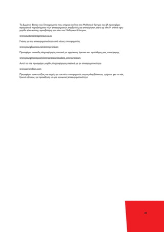 49
To Δωμάτιο Βίντεο του Επιχειρηματία που υπάρχει on line στο Μαθητικό Κέντρο του JA προσφέρει
πραγματικά παραδείγματα νέων επιχειρηματιών, συμβουλές για επιχειρήσεις start up κλπ. Η online εφη-
μερίδα είναι επίσης προσβάσιμη στο site του Μαθητικού Κέντρου.
www.studententrepreneur.co.uk
Γνώση για την επιχειρηματικότητα από νέους επιχειρηματίες
www.youngbusiness.net/entrepreneurs
Προσφέρει ουσιώδη πληροφόρηση σχετικά με οργάνωση. έρευνα και προώθηση μιας επιχείρησης
www.youngmoney.com/entrepreneur/student_entrepreneurs
Αυτό το site προσφέρει μεγάλη πληροφόρηση σχετικά με ην επιχειρηματικότητα
www.zeromillion.com
Προσφέρει συνεντεύξεις και πηγές για τον νέο επιχειρηματία, συμπεριλαμβάνοντας τμήματα για το πώς
ξεκινά κάποιος, για προώθηση και για κοινωνική επιχειρηματικότητα
 