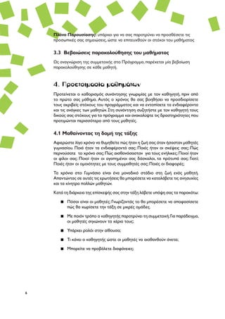 6
4. Προετοιμασία μαθημάτων
Προτείνεται ο καθορισμός συνάντησης γνωριμίας με τον καθηγητή, πριν από
το πρώτο σας μάθημα. Αυτός ο χρόνος θα σας βοηθήσει να προσδιορίσετε
τους ακριβείς στόχους του προγράμματος και να εντοπίσετε τα ενδιαφέροντα
και τις ανάγκες των μαθητών. Στη συνάντηση συζητήστε με τον καθηγητή τους
δικούς σας στόχους για το πρόγραμμα και ανακαλύψτε τις δραστηριότητες που
προτιμώνται περισσότερο από τους μαθητές.
4.1 Μαθαίνοντας τη δομή της τάξης
Αφιερώστε λίγο χρόνο να θυμηθείτε πώς ήταν η ζωή σας όταν ήσασταν μαθητές
γυμνασίου. Ποιά ήταν τα ενδιαφέροντά σας; Ποιές ήταν οι σκέψεις σας; Πώς
περνούσατε το χρόνο σας; Πώς αισθανόσασταν για τους ενήλικες; Ποιοί ήταν
οι φίλοι σας; Ποιοί ήταν οι αγαπημένοι σας δάσκαλοι, τα πρότυπά σας; Γιατί;
Ποιές ήταν οι ομοιότητες με τους συμμαθητές σας; Ποιές οι διαφορές;
Τα χρόνια στο Γυμνάσιο είναι ένα μοναδικό στάδιο στη ζωή ενός μαθητή.
Απαντώντας σε αυτές τις ερωτήσεις θα μπορέσετε να καταλάβετε τις ανησυχίες
και τα κίνητρα πολλών μαθητών.
Κατά τη διάρκεια της επίσκεψής σας στην τάξη λάβετε υπόψη σας τα παρακάτω:
▪▪ Πόσοι είναι οι μαθητές; Γνωρίζοντάς το θα μπορέσετε να αποφασίσετε
πώς θα χωρίσετε την τάξη σε μικρές ομάδες.
▪▪ Με ποιόν τρόπο ο καθηγητής παροτρύνει τη συμμετοχή;Για παράδειγμα,
οι μαθητές σηκώνουν τα χέρια τους;
▪▪ Υπάρχει ρολόι στην αίθουσα;
▪▪ Τι κάνει ο καθηγητής ώστε οι μαθητές να αισθανθούν άνετα;
▪▪ Μπορείτε να προβάλετε διαφάνειες;
Πλάνο Παρουσίασης: υπάρχει για να σας παροτρύνει να προσθέσετε τις
προσωπικές σας σημειώσεις, ώστε να επιτευχθούν οι στόχοι του μαθήματος
3.3 Βεβαιώσεις παρακολούθησης του μαθήματος
Ως αναγνώριση της συμμετοχής στο Πρόγραμμα, παρέχεται μία βεβαίωση
παρακολούθησης σε κάθε μαθητή.
 