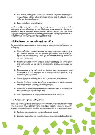 7
▪▪ Πώς είναι η διάταξη του χώρου; Θα χρειασθεί να μετακινήσετε θρανία
ή καρέκλες για κάποιο μέρος της παρουσίασης σας; Η αίθουσα θα είναι
η ίδια για όλα τα μαθήματα;
▪▪ Έχετε πρόσβαση σε υπολογιστή;
Λάβετε υπόψη σας την ποικιλία στις αντιλήψεις των μαθητών, το επίπεδο
ωρίμανσης και τα ενδιαφέροντα τους. Πράγματι, θα ανακαλύψετε σύντομα ότι
οι μαθητές έχουν κοινωνικές και προσωπικές ανάγκες. Αυτός είναι ένας καλός
λόγος για να προσεγγίσετε τους μαθητές με ειλικρίνεια και σεβασμό.Μάθετε τα
ονόματα τους και παροτρύνετε τη συμμετοχή τους.
4.2 Συνάντηση με τον καθηγητή της τάξης
Για να μπορέσετε να αποδώσετε όσο το δυνατό περισσότερο,ζητήστε από τον
καθηγητή:
▪▪ Να σας εξηγήσει τους κανονισμούς του σχολείου και να σας ενημερώσει
για πιθανές αλλαγές στο πρόγραμμα (βεβαιωθείτε ότι ανταλλάξατε
τηλέφωνα και διευθύνσεις e-mail για πιο αποτελεσματική επικοινωνία
και εκτός σχολείου)
▪▪ Να επιβεβαιώσετε ότι θα υπάρχει ανατροφοδότηση και καθοδήγηση
από το δάσκαλο για το πώς να επικοινωνείτε αποτελεσματικά με την
τάξη
▪▪ Να παραμένει στην τάξη κατά τη διάρκεια των παρουσιάσεων σας,
προκειμένου να σας βοηθήσει και να πειθαρχήσει τους μαθητές, στην
περίπτωση που χρειασθεί
▪▪ Να περιγράψει τα ενδιαφέροντα και τις ικανότητες των μαθητών
▪▪ Να σας βοηθήσει με ό,τι χρειάζεται να γνωρίζετε σε περίπτωση που
στην τάξη υπάρχει μαθητής με ειδικές ανάγκες
▪▪ Να προβεί σε ανασκόπηση ή εισαγωγή σε έννοιες,ώστε να προετοιμάσει
τους μαθητές για την επίσκεψή σας
▪▪ Να σας βοηθήσει στη χρήση οπτικοακουστικού εξοπλισμού
4.3 Ανασκόπηση των μαθημάτων
Μετά την «αναγνωριστική» επίσκεψη με τον καθηγητή,θα έχετε πλέον αποκτήσει
την απαραίτητη πληροφόρηση για τις επισκέψεις σας στις τάξεις. Τα ακόλουθα
βήματα θα σας βοηθήσουν επιπλέον να προγραμματίσετε τις επισκέψεις σας:
▪▪ Προβείτε σε ανασκόπηση του εκπαιδευτικού υλικού
▪▪ Διαβάστε σχετικά με τις απαιτήσεις προετοιμασίας και βεβαιωθείτε ότι
 