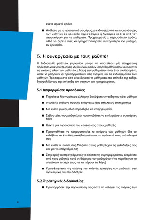 8
έχετε αρκετό χρόνο
▪▪ Ανάλογα με το προσωπικό σας ύφος,τα ενδιαφέροντα και τις ικανότητες
των μαθητών, θα χρειασθεί περισσότερος ή λιγότερος χρόνος από τον
αναμενόμενο για τα μαθήματα. Προγραμματίστε περισσότερο χρόνο,
αλλά να ξέρετε πώς να πραγματοποιήσετε συντομότερα ένα μάθημα,
αν χρειασθεί.
5. Η συνεργασία με τους μαθητές
Η διδασκαλία μαθητών γυμνασίου μπορεί να αποτελέσει μία πραγματική
πρόκλησηγιαένανεθελοντή. Δεδομένουότιδενυπάρχειμάθημαπουνακαλύπτει
τις ανάγκες όλων των μαθητών, η δομή των μαθημάτων είναι έτσι σχεδιασμένη,
ώστε να μπορούν να προσαρμοστούν στις ανάγκες και τα ενδιαφέροντα των
μαθητών. Προσαρμόστε όσο είναι δυνατό τα μαθήματα στο επίπεδο της τάξης,
διασφαλίζοντας την επίτευξη των στόχων του προγράμματος.
5.1 Διαμορφώστε προσδοκίες
▪▪ Πηγαίνετε λίγο νωρίτερα,αλλά μην διακόψετε την τάξη που κάνει μάθημα
▪▪ Ντυθείτε ανάλογα προς το επάγγελμα σας (στέλεχος επιχείρησης)
▪▪ Να είστε φιλικοί, αλλά παράλληλα και επαγγελματίες
▪▪ Σεβαστείτε τους μαθητές και προσπαθήστε να εκπληρώσετε τις ανάγκες
τους
▪▪ Κάντε μια παρουσίαση του εαυτού σας στους μαθητές
▪▪ Προσπαθήστε να χρησιμοποιείτε τα ονόματα των μαθητών. Θα το
εκλάβουν ως ένα δείγμα σεβασμού προς το πρόσωπό τους από πλευρά
σας
▪▪ Να είσθε ο εαυτός σας. Μιλήστε στους μαθητές για τις φιλοδοξίες σας
και για το επάγγελμα σας
▪▪ Στην αρχή του προγράμματος να ορίσετε τη συμπεριφορά που αναμένετε
από τους μαθητές κατά τη διάρκεια των μαθημάτων (για παράδειγμα να
σηκώνουν το χέρι τους για να πάρουν το λόγο)
▪▪ Προσδιορίσετε τις γνώσεις και πιθανές εμπειρίες των μαθητών στο
αντικείμενο που θα διδάξετε.
5.2 Στρατηγικές διδασκαλίας
▪▪ Προσαρμόστε την παρουσίασή σας ώστε να καλύψει τις ανάγκες των
 