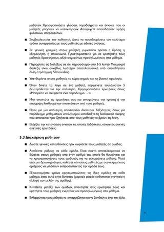 9
μαθητών. Χρησιμοποιήστε γλώσσα, παραδείγματα και έννοιες που οι
μαθητές μπορούν να κατανοήσουν. Αποφύγετε οποιαδήποτε χρήση
φυλετικών στερεοτύπων.
▪▪ Συμβουλευτείτε τον καθηγητή, ώστε να προσδιορίσετε τον καλύτερο
τρόπο συνεργασίας με τους μαθητές με ειδικές ανάγκες.
▪▪ Σε γενικές γραμμές, στους μαθητές γυμνασίου αρέσει η δράση, η
εξερεύνηση, η επικοινωνία. Προετοιμαστείτε για να κρατήσετε τους
μαθητές δραστήριους, αλλά συγχρόνως προσηλωμένους στο μάθημα.
▪▪ Περιορίστε τις διαλέξεις σε όχι περισσότερο από 3-5 λεπτά.Μια μακρά
διάλεξη είναι συνήθως λιγότερο αποτελεσματική από οποιαδήποτε
άλλη στρατηγική διδασκαλίας.
▪▪ Υπενθυμίστε στους μαθητές τα κύρια σημεία και τη βασική ορολογία.
▪▪ Όταν δίνετε το λόγο σε ένα μαθητή, περιμένετε τουλάχιστον 5
δευτερόλεπτα για την απάντηση. Χρησιμοποιήστε ερωτήσεις όπως:
«Μπορείτε να σκεφτείτε ένα παράδειγμα. . . ;»
▪▪ Μην απαντάτε τις ερωτήσεις σας και αποφεύγετε την κριτική ή την
απόρριψη λανθασμένων απαντήσεων από τους μαθητές.
▪▪ Όταν για μια απάντηση απαιτούνται ιδιαίτερες δεξιότητες, όπως για
παράδειγμα μαθηματικοί υπολογισμοί,καταδείξτε τη διαδικασία σκέψης
που απαιτείται πριν ζητήσετε από τους μαθητές να βρουν τη λύση.
▪▪ Ελέγξτε την κατανόηση εννοιών τις οποίες διδάσκετε, κάνοντας συχνές
σχετικές ερωτήσεις.
5.3 Διαχείριση μαθητών
▪▪ Δώστε γενικές κατευθύνσεις πριν χωρίσετε τους μαθητές σε ομάδες.
▪▪ Αναθέστε ρόλους σε κάθε ομάδα. Είναι συχνά αποτελεσματικό να
δώσετε στους μαθητές από έναν αριθμό τον οποίο θα θυμούνται και
να χρησιμοποιήσετε τους αριθμούς για να εκχωρήσετε ρόλους. Μετά
από μια δραστηριότητα, καλέστε κάποιους μαθητές με συγκεκριμένους
αριθμούς να μιλήσουν εκπροσωπώντας την ομάδα τους.
▪▪ Εξοικονομήστε χρόνο χρησιμοποιώντας τις ίδιες ομάδες σε κάθε
μάθημα, όταν αυτό είναι δυνατόν (μερικές φορές καθίσταται αναγκαία η
αλλαγή των μελών της ομάδας).
▪▪ Κινηθείτε μεταξύ των ομάδων, απαντήστε στις ερωτήσεις τους και
κρατήστε τους μαθητές ενεργούς και προσηλωμένους στο μάθημα.
▪▪ Ενθαρρύνετε τους μαθητές να συνεργάζονται και να βοηθούν ο ένας τον άλλο.
 