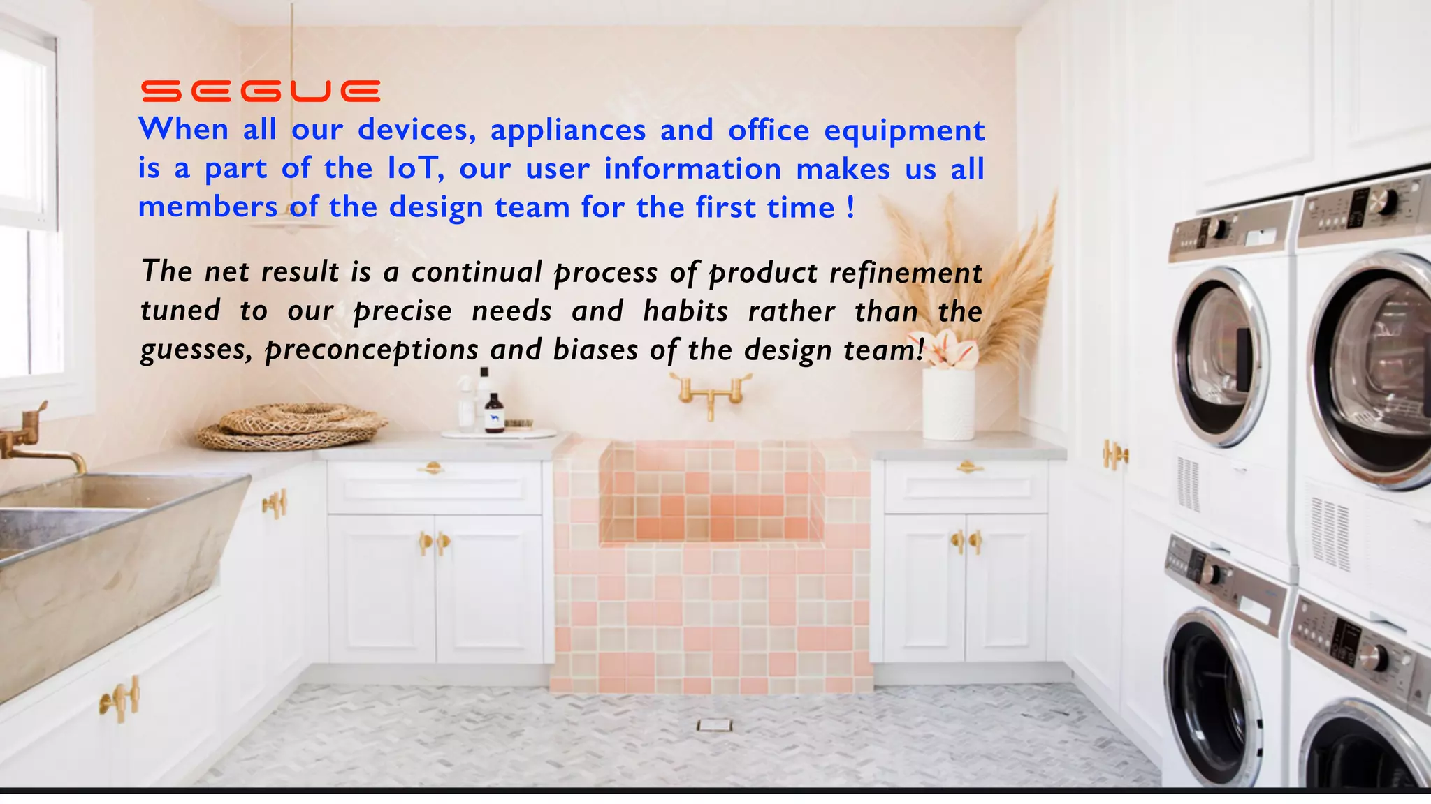 SEGUE
When all our devices, appliances and office equipment
is a part of the IoT, our user information makes us all
members of the design team for the first time !
The net result is a continual process of product refinement
tuned to our precise needs and habits rather than the
guesses, preconceptions and biases of the design team!
 