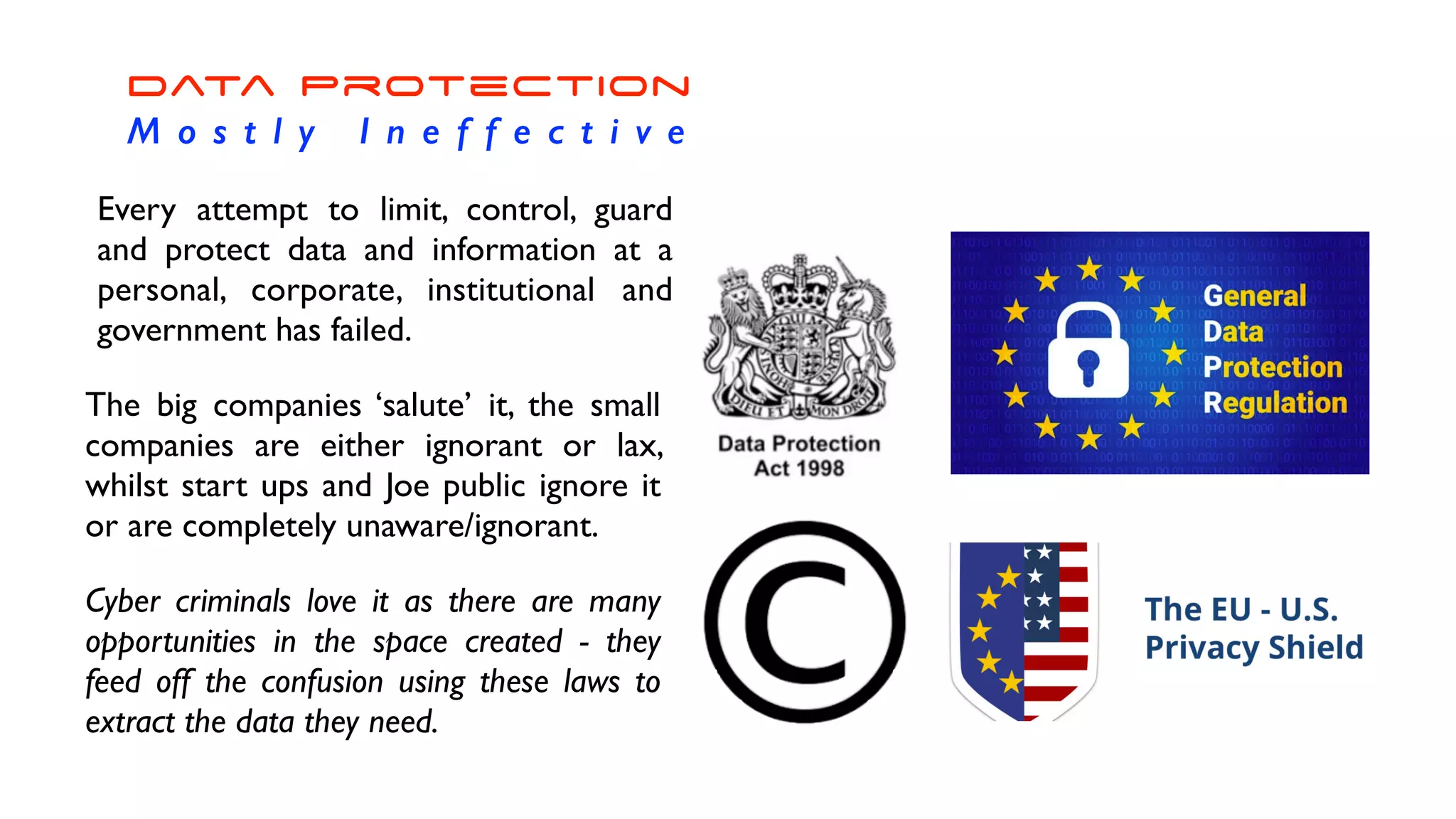 Data Protection


M o s t l y I n e f f e c t i v e
Every attempt to limit, control, guard
and protect data and information at a
personal, corporate, institutional and
government has failed.
The big companies ‘salute’ it, the small
companies are either ignorant or lax,
whilst start ups and Joe public ignore it
or are completely unaware/ignorant.
Cyber criminals love it as there are many
opportunities in the space created - they
feed off the confusion using these laws to
extract the data they need.
 