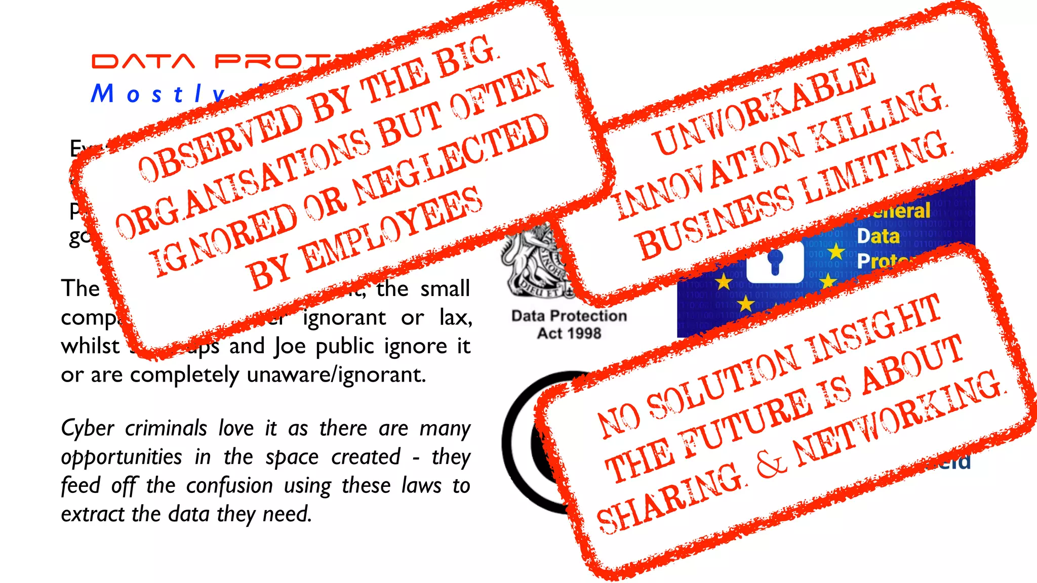 Data Protection


M o s t l y I n e f f e c t i v e
Every attempt to limit, control, guard
and protect data and information at a
personal, corporate, institutional and
government has failed.
The big companies ‘salute’ it, the small
companies are either ignorant or lax,
whilst start ups and Joe public ignore it
or are completely unaware/ignorant.
Cyber criminals love it as there are many
opportunities in the space created - they
feed off the confusion using these laws to
extract the data they need.
UNWORKABLE


INNOVATION KILLING


BUSINESS LIMITING
NO SOLUTION INSIGHT


THE FUTURE IS ABOUT
SHARING & NETWORKING
ÿþ( 
OBSERVED BY THE BIG
ÿþ( 
ORGANISATIONS BUT OFTEN
ÿþ( 
IGNORED OR NEGLECTED


BY EMPLOYEES
 