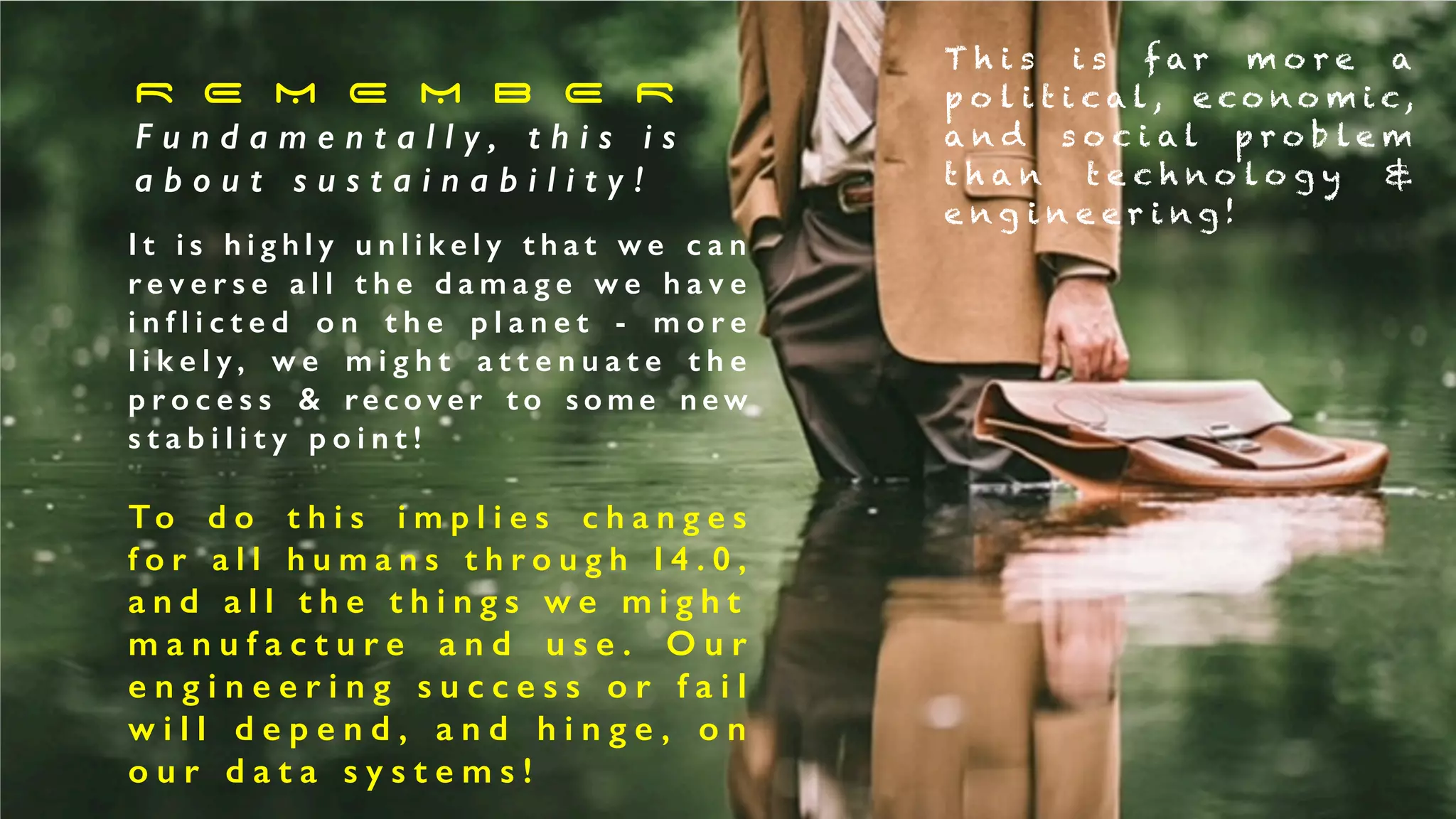 R E M E M B E R


F u n d a m e n t a l l y , t h i s i s


a b o u t s u s t a i n a b i l i t y !
I t i s h i g h l y u n l i k e l y t h a t w e c a n
r e v e r s e a l l t h e d a m a g e w e h a v e
i n f l i c t e d o n t h e p l a n e t - m o r e
l i k e l y , w e m i g h t a t t e n u a t e t h e
p r o c e s s & re c o v e r t o s o m e n e w
s t a b i l i t y p o i n t !


To d o t h i s i m p l i e s c h a n g e s
f o r a l l h u m a n s t h r o u g h I 4 . 0 ,
a n d a l l t h e t h i n g s w e m i g h t


m a n u f a c t u r e a n d u s e . O u r
e n g i n e e r i n g s u c c e s s o r f a i l
w i l l d e p e n d , a n d h i n g e , o n
o u r d a t a s y s t e m s !
T h i s i s f a r m o r e a
p o l i t i c a l , e c o n o m i c,
a n d s o c i a l p r o b l e m
t h a n t e c h n o l o g y &
e n g i n e e r i n g !
 