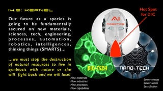 Our future as a species is
going to be fundamentally
secured on new materials,
sciences, tech, engineering,
p r o c e s s e s , a u t o m a t i o n ,
r o b o t i c s , i n t e l l i g e n c e s ,
thinking things (SMARTS)…


…we must stop the destruction
of natural resources to live in
symbiosis with nature or she
will fight back and we will lose!
BIO-TECH nano-TECH
Lower energ
y

Lower wast
e

Less friction
New material
s

New industrie
s

New processe
s

New capabilities
Hot Spot


for 21C
AI


Robotics
I4.0: Kernel
 