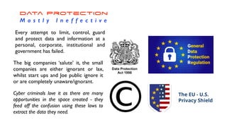 Data Protection


M o s t l y I n e f f e c t i v e
Every attempt to limit, control, guard
and protect data and information at a
personal, corporate, institutional and
government has failed.
The big companies ‘salute’ it, the small
companies are either ignorant or lax,
whilst start ups and Joe public ignore it
or are completely unaware/ignorant.
Cyber criminals love it as there are many
opportunities in the space created - they
feed off the confusion using these laws to
extract the data they need.
 