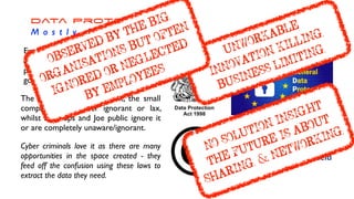 Data Protection


M o s t l y I n e f f e c t i v e
Every attempt to limit, control, guard
and protect data and information at a
personal, corporate, institutional and
government has failed.
The big companies ‘salute’ it, the small
companies are either ignorant or lax,
whilst start ups and Joe public ignore it
or are completely unaware/ignorant.
Cyber criminals love it as there are many
opportunities in the space created - they
feed off the confusion using these laws to
extract the data they need.
UNWORKABLE


INNOVATION KILLING


BUSINESS LIMITING
NO SOLUTION INSIGHT


THE FUTURE IS ABOUT
SHARING & NETWORKING
ÿþ( 
OBSERVED BY THE BIG
ÿþ( 
ORGANISATIONS BUT OFTEN
ÿþ( 
IGNORED OR NEGLECTED


BY EMPLOYEES
 