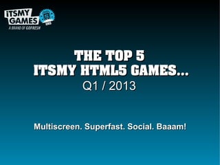 THE TOP 5
ITSMY HTML5 GAMES...
      Q1 / 2013


Multiscreen. Superfast. Social. Baaam!
 