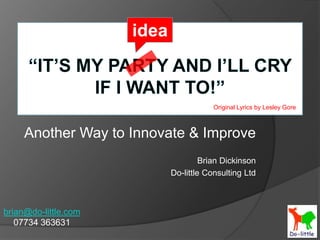 idea “It’s my party and I’ll cry if I want to!” Original Lyrics by Lesley Gore Another Way to Innovate & Improve Brian Dickinson Do-little Consulting Ltd brian@do-little.com 07734 363631 