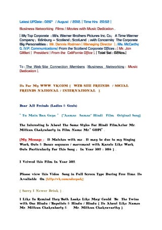 Latest UPDate : 026th / August / 2012. [ Time Hrs 20:52 ]

Business Networking Films / Movies with Music Dedication .

[ My Top Corporate : M/s. Warner Brothers Pictures Inc. Co.; A Time Warner
Company ; Edinburg – Scotland ; ScotLand ; with Concernity The Corporate
Big Personalities : Mr. Dennis Rodman [ Managing Director ] ; Ms. McCarthy
G. (V.P. Communications) From the Scotland Corporate Offices ; [ Mr. Jon
GilBert ] President ) From the CaliFornia Office ]. [ Total Set : 02Nos.]



To : The Web Site Connection Members [Business       Networking : Music
Dedication ].



Its For My WWW. VK.COM [ WEB SITE FREINDS / SOCIAL
FREINDS NATIONAL / INTERNATIONAL ].



Dear All Freinds (Ladies & Gents)

" Tu Main Ban Gaya " [“Aamne Samne” Hindi Film Original Song].

The Interesting Is About The Some Styles For Hindi FilmActor Mr.
Mithun Chakraborty in Film Name Mr." GOPI" .

[My Message : It Matches with me . It may be due to my Singing
Work Outs & Dance sequnces / movement with Karate Like Work
Outs Particularly For This Song ; In Year 2003 : 2004 ] .


I Veiwed this Film In Year 2003.


Please view this Video Song in Full Screen Type During Free Time. Its
Avaliable On [http://vk.com/sdeepak]


[ Sorry I Newer Drink ] .

I Like To Remind They Both Looks Like May/ Could Be The Twins
with One Hindu / Bapstiste & Hindu / Hindu [ Its About Like Names
Mr. Mithun Chakraborty &      Mr. Mithun Chakravarthy ].
 