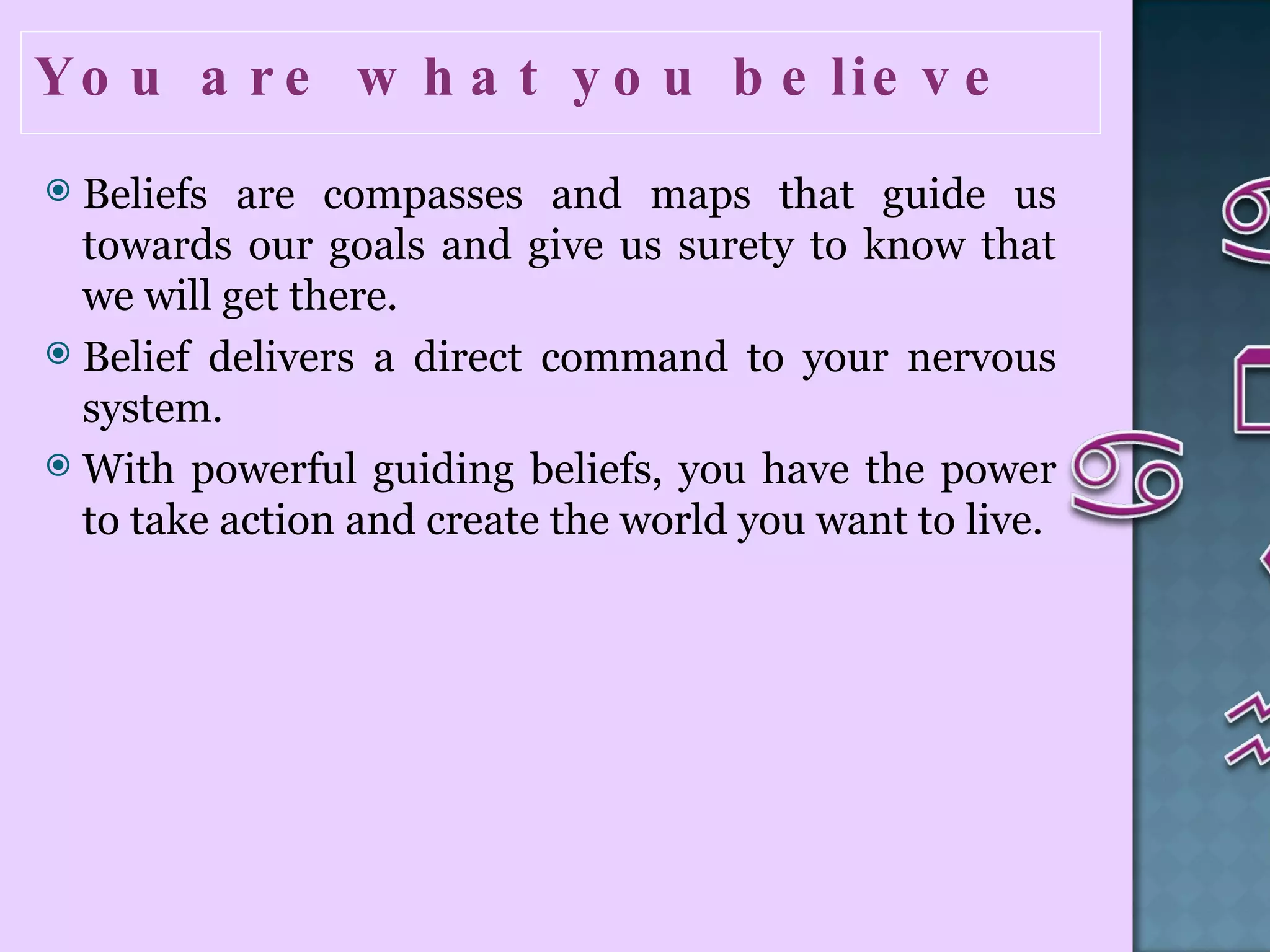 You are what you believe  Beliefs are compasses and maps that guide us towards our goals and give us surety to know that we will get there. Belief delivers a direct command to your nervous system.  With powerful guiding beliefs, you have the power to take action and create the world you want to live.  