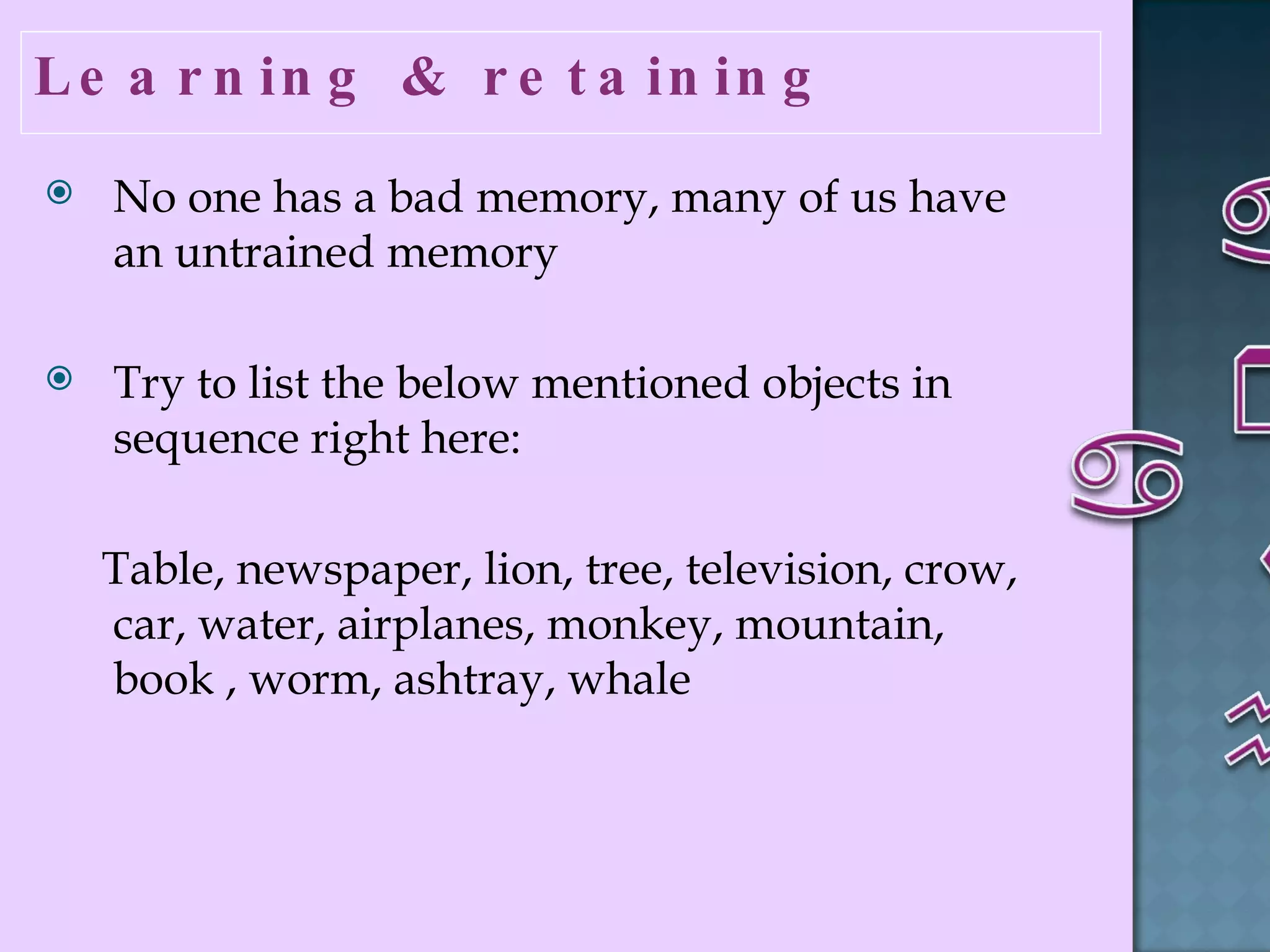 Learning & retaining  No one has a bad memory, many of us have an untrained memory  Try to list the below mentioned objects in sequence right here:  Table, newspaper, lion, tree, television, crow, car, water, airplanes, monkey, mountain, book , worm, ashtray, whale  