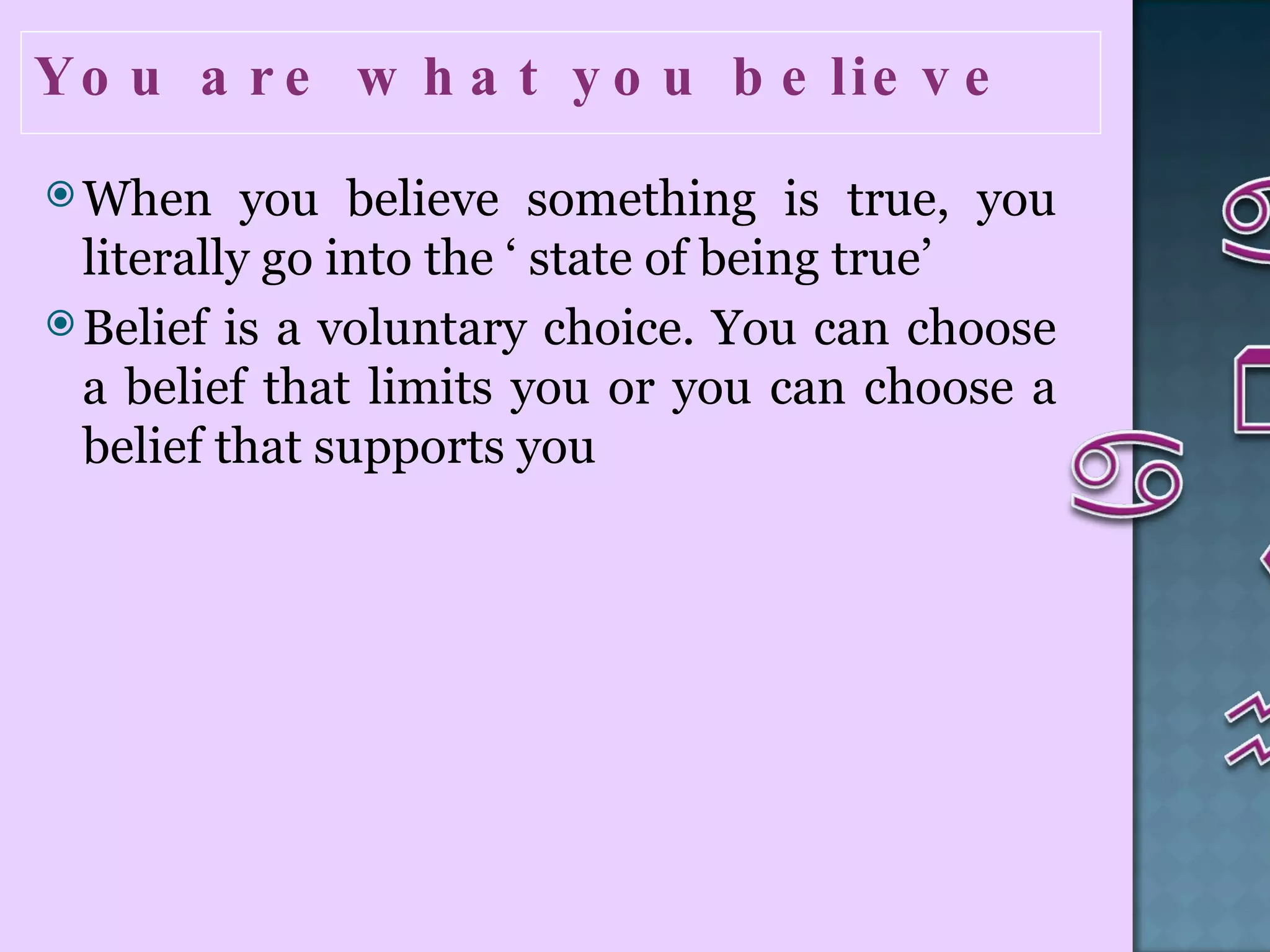 You are what you believe  When you believe something is true, you literally go into the ‘ state of being true’  Belief is a voluntary choice. You can choose a belief that limits you or you can choose a belief that supports you   