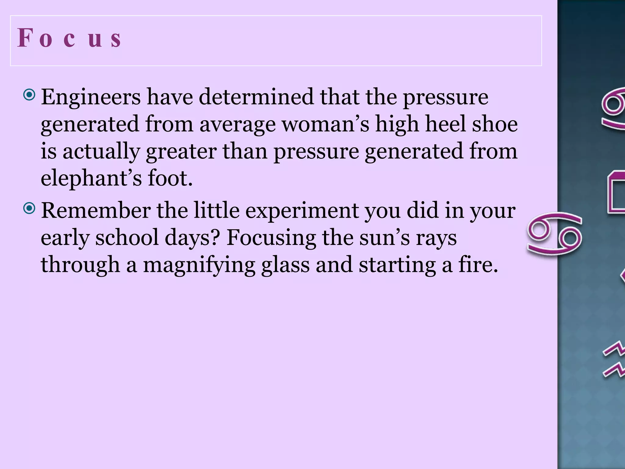 Focus  Engineers have determined that the pressure generated from average woman’s high heel shoe is actually greater than pressure generated from elephant’s foot. Remember the little experiment you did in your early school days? Focusing the sun’s rays through a magnifying glass and starting a fire.  