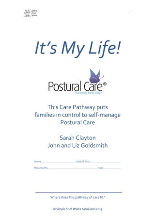  
	
  
	
  
©	
  Simple	
  Stuff	
  Works	
  Associates	
  2015	
  
1
It’s	
  My	
  Life!	
  	
  
This	
  Care	
  Pathway	
  puts	
  
families	
  in	
  control	
  to	
  self-­‐manage	
  
Postural	
  Care	
  
	
  
Sarah	
  Clayton	
  
John	
  and	
  Liz	
  Goldsmith	
  
	
  
	
  
Name……………………………………………Date	
  of	
  Birth………………………………………	
  
	
  
Recorded	
  by	
  ………………………………………………………………Date………..……………	
  
Where	
  does	
  this	
  pathway	
  of	
  care	
  fit?	
  
 