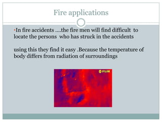 Fire applications
•In fire accidents ….the fire men will find difficult to
locate the persons who has struck in the accidents
using this they find it easy .Because the temperature of
body differs from radiation of surroundings

 