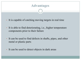 Advantages

• It is capable of catching moving targets in real time
• It is able to find deteriorating, i.e., higher temperature

components prior to their failure
• It can be used to find defects in shafts, pipes, and other

metal or plastic parts
• It can be used to detect objects in dark areas

 