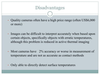 Disadvantages
• Quality cameras often have a high price range (often US$6,000

or more)
• Images can be difficult to interpret accurately when based upon

certain objects, specifically objects with erratic temperatures,
although this problem is reduced in active thermal imaging
• Most cameras have 2% accuracy or worse in measurement of

temperature and are not as accurate as contact methods
• Only able to directly detect surface temperatures

 