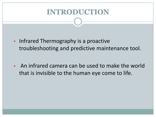 INTRODUCTION

• Infrared Thermography is a proactive

troubleshooting and predictive maintenance tool.
• An infrared camera can be used to make the world

that is invisible to the human eye come to life.

 