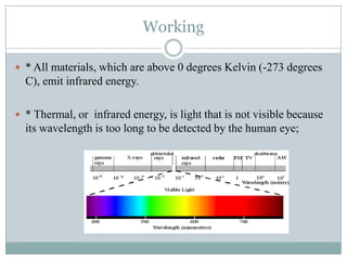 Working
 * All materials, which are above 0 degrees Kelvin (-273 degrees

C), emit infrared energy.
 * Thermal, or infrared energy, is light that is not visible because

its wavelength is too long to be detected by the human eye;

 