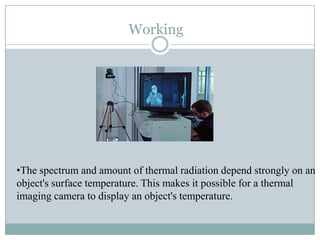 Working

•The spectrum and amount of thermal radiation depend strongly on an
object's surface temperature. This makes it possible for a thermal
imaging camera to display an object's temperature.

 