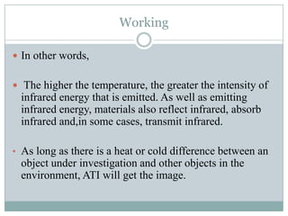 Working
 In other words,
 The higher the temperature, the greater the intensity of

infrared energy that is emitted. As well as emitting
infrared energy, materials also reflect infrared, absorb
infrared and,in some cases, transmit infrared.
• As long as there is a heat or cold difference between an

object under investigation and other objects in the
environment, ATI will get the image.

 