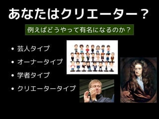 あなたはクリエーター？
• 芸人タイプ
• オーナータイプ
• 学者タイプ
• クリエータータイプ
例えばどうやって有名になるのか？
 